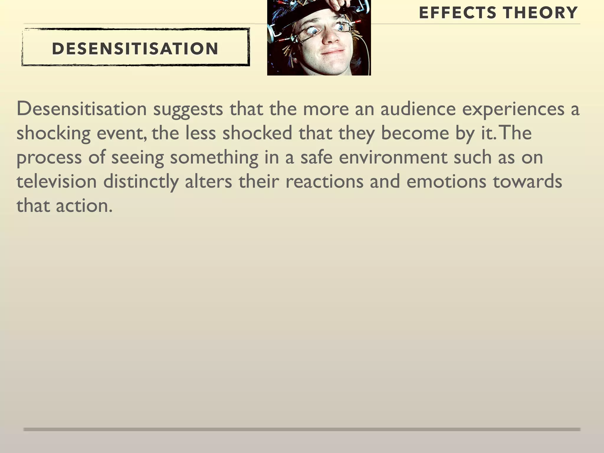 EFFECTS THEORY 
DESENSITISATION 
Desensitisation suggests that the more an audience experiences a 
shocking event, the less shocked that they become by it. The 
process of seeing something in a safe environment such as on 
television distinctly alters their reactions and emotions towards 
that action. 
 