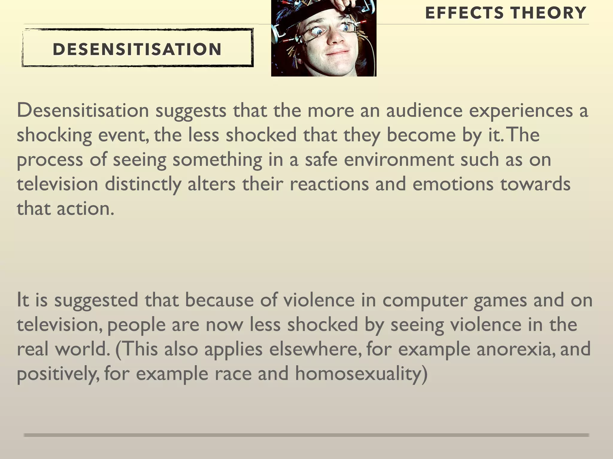 EFFECTS THEORY 
DESENSITISATION 
Desensitisation suggests that the more an audience experiences a 
shocking event, the less shocked that they become by it. The 
process of seeing something in a safe environment such as on 
television distinctly alters their reactions and emotions towards 
that action. 
It is suggested that because of violence in computer games and on 
television, people are now less shocked by seeing violence in the 
real world. (This also applies elsewhere, for example anorexia, and 
positively, for example race and homosexuality) 
 