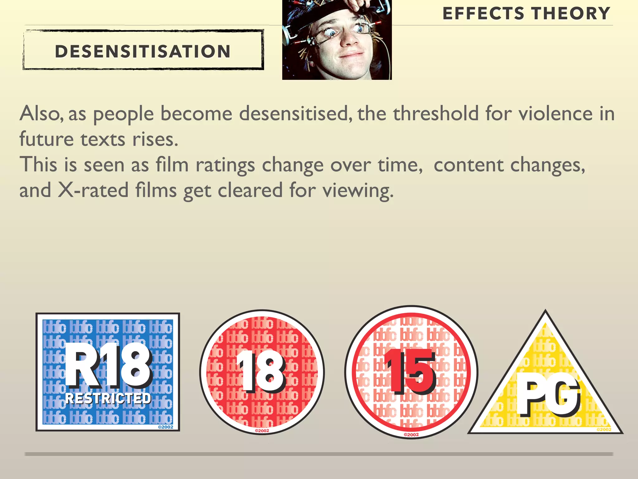 EFFECTS THEORY 
DESENSITISATION 
Also, as people become desensitised, the threshold for violence in 
future texts rises. 
This is seen as film ratings change over time, content changes, 
and X-rated films get cleared for viewing. 
 