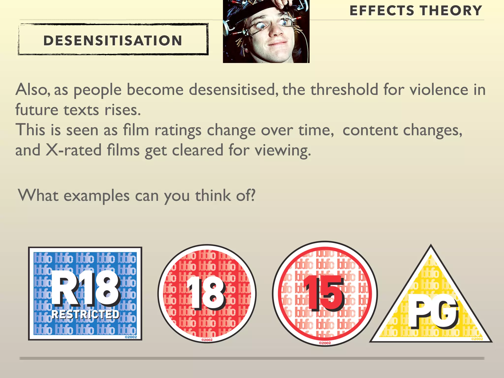 EFFECTS THEORY 
DESENSITISATION 
Also, as people become desensitised, the threshold for violence in 
future texts rises. 
This is seen as film ratings change over time, content changes, 
and X-rated films get cleared for viewing. 
What examples can you think of? 
 