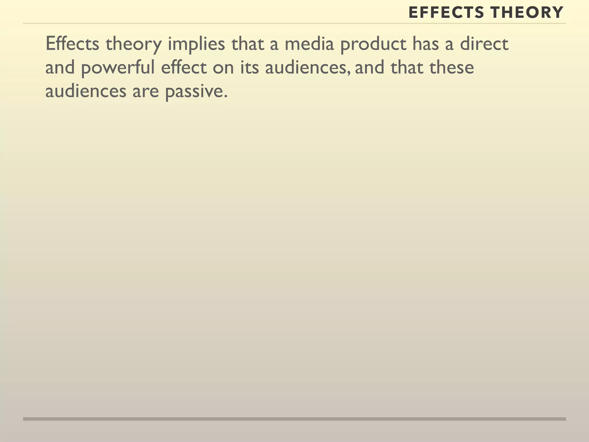EFFECTS THEORY 
Effects theory implies that a media product has a direct 
and powerful effect on its audiences, and that these 
audiences are passive. 
 