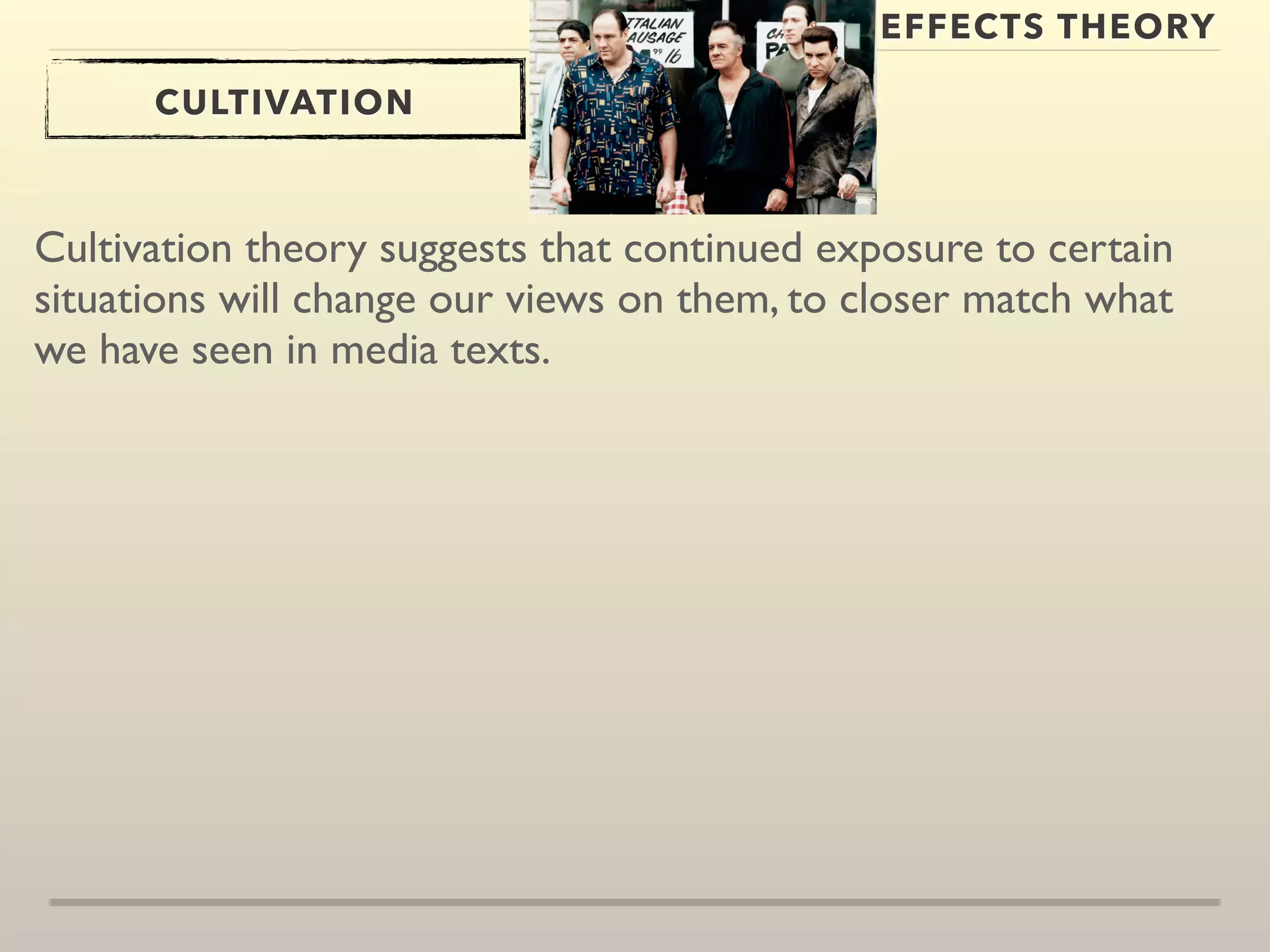 EFFECTS THEORY 
CULTIVATION 
Cultivation theory suggests that continued exposure to certain 
situations will change our views on them, to closer match what 
we have seen in media texts. 
 
