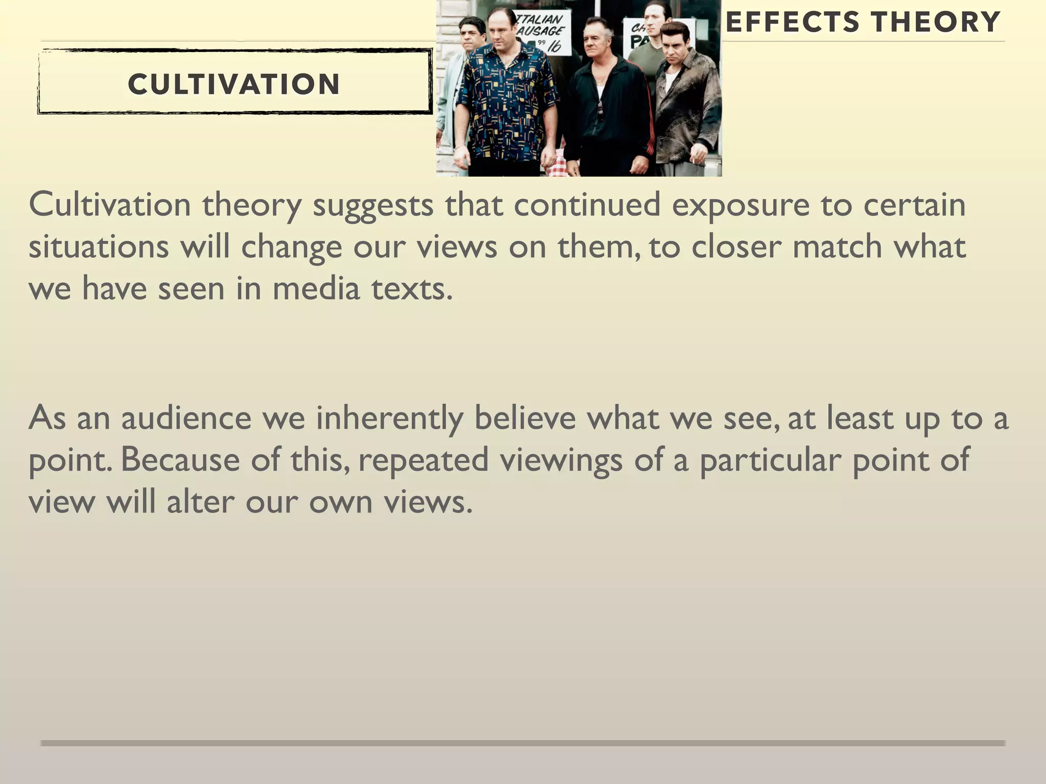EFFECTS THEORY 
CULTIVATION 
Cultivation theory suggests that continued exposure to certain 
situations will change our views on them, to closer match what 
we have seen in media texts. 
As an audience we inherently believe what we see, at least up to a 
point. Because of this, repeated viewings of a particular point of 
view will alter our own views. 
 