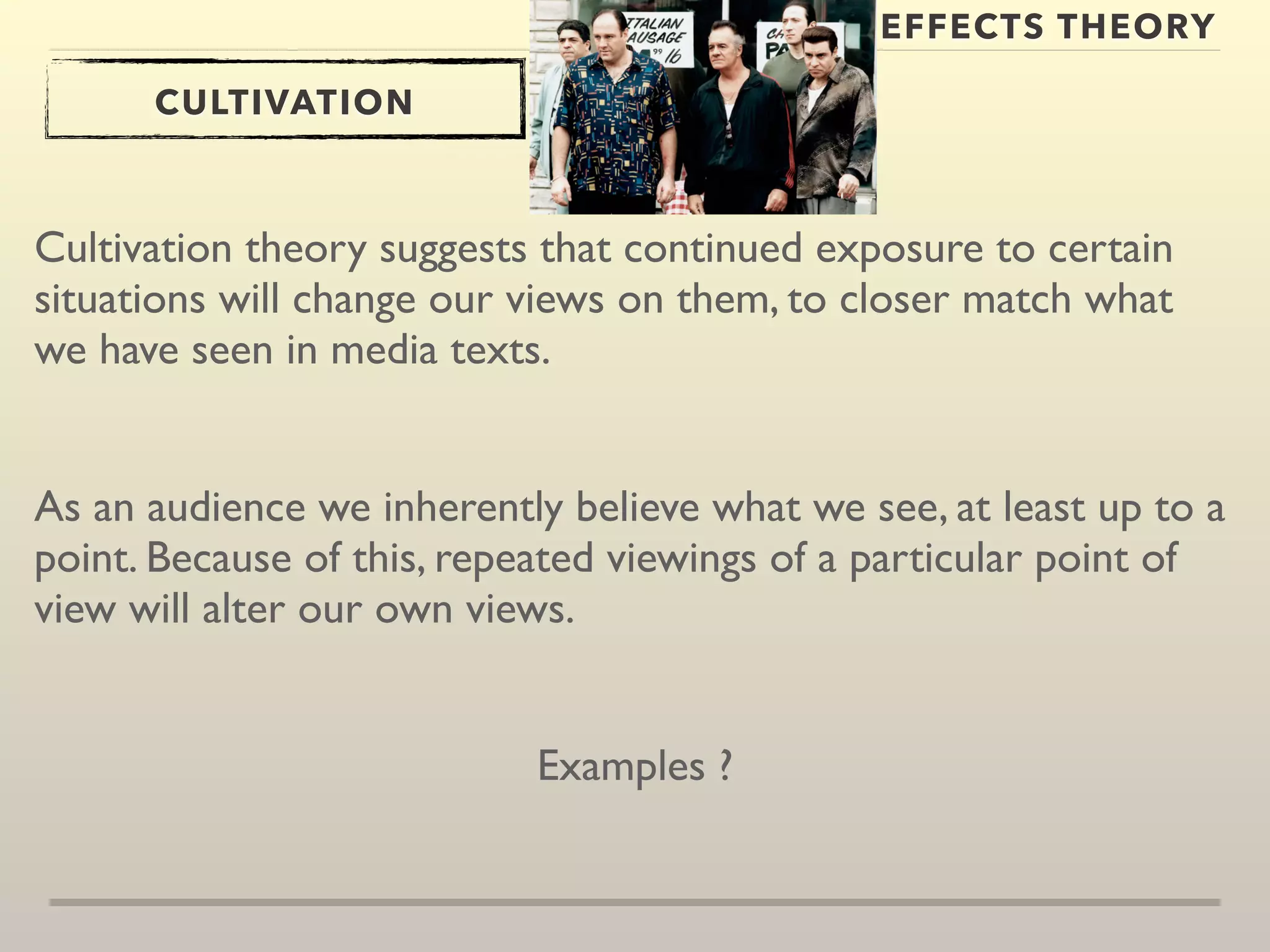 EFFECTS THEORY 
CULTIVATION 
Cultivation theory suggests that continued exposure to certain 
situations will change our views on them, to closer match what 
we have seen in media texts. 
As an audience we inherently believe what we see, at least up to a 
point. Because of this, repeated viewings of a particular point of 
view will alter our own views. 
Examples ? 
 