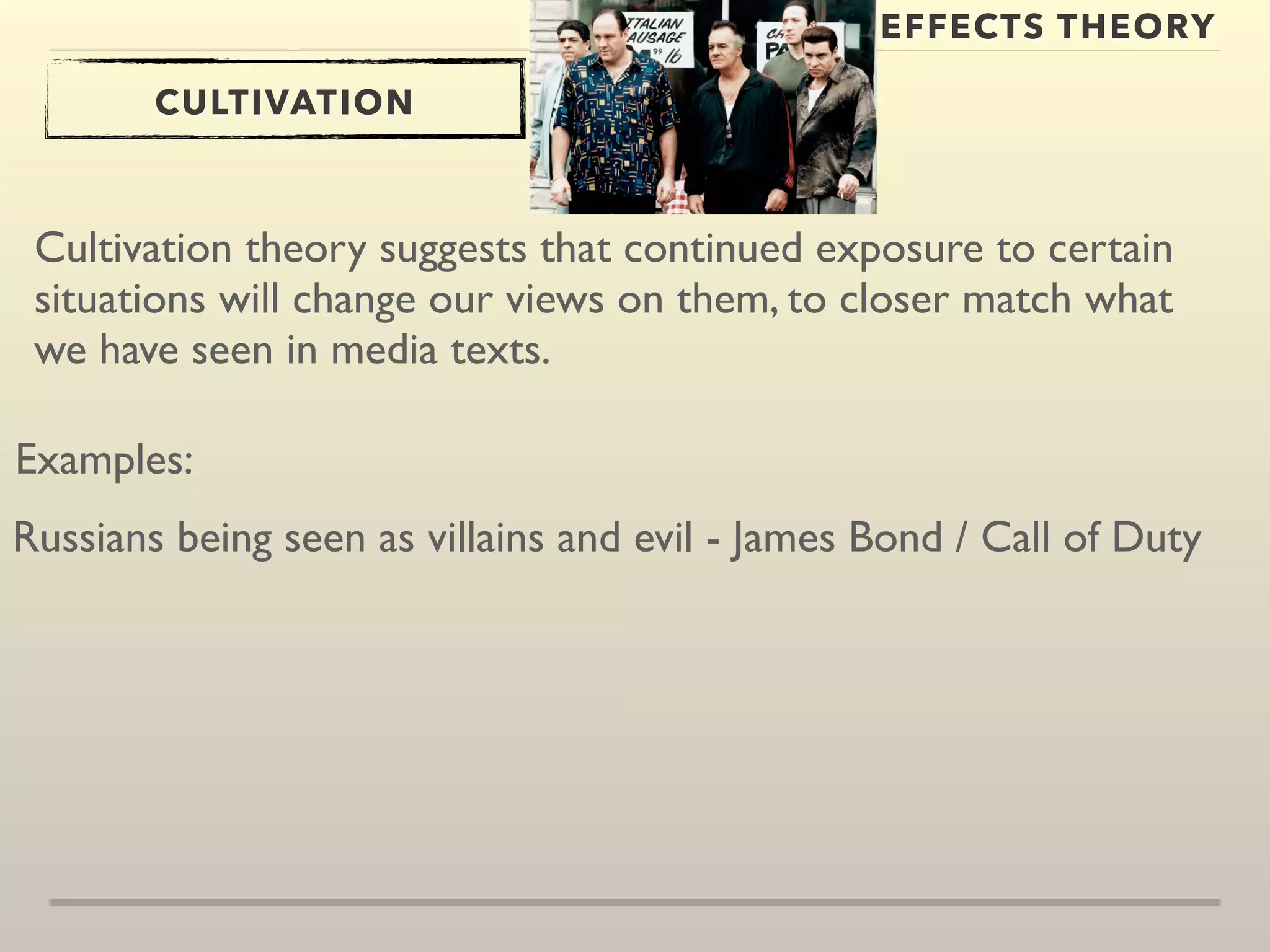 EFFECTS THEORY 
CULTIVATION 
Cultivation theory suggests that continued exposure to certain 
situations will change our views on them, to closer match what 
we have seen in media texts. 
Examples: 
Russians being seen as villains and evil - James Bond / Call of Duty 
 