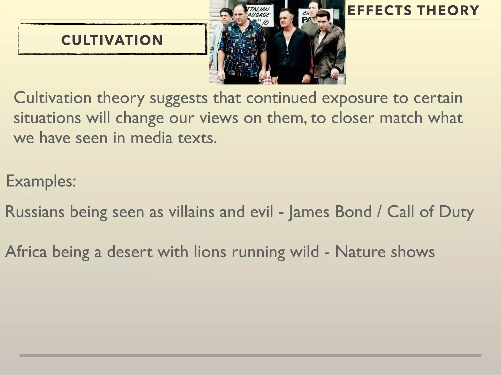 EFFECTS THEORY 
CULTIVATION 
Cultivation theory suggests that continued exposure to certain 
situations will change our views on them, to closer match what 
we have seen in media texts. 
Examples: 
Russians being seen as villains and evil - James Bond / Call of Duty 
Africa being a desert with lions running wild - Nature shows 
 