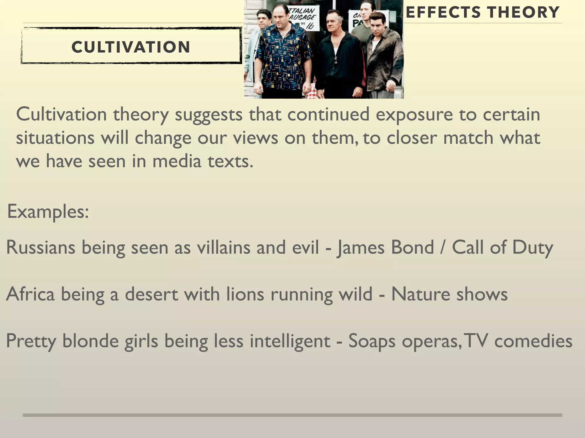 EFFECTS THEORY 
CULTIVATION 
Cultivation theory suggests that continued exposure to certain 
situations will change our views on them, to closer match what 
we have seen in media texts. 
Examples: 
Russians being seen as villains and evil - James Bond / Call of Duty 
Africa being a desert with lions running wild - Nature shows 
Pretty blonde girls being less intelligent - Soaps operas, TV comedies 
 
