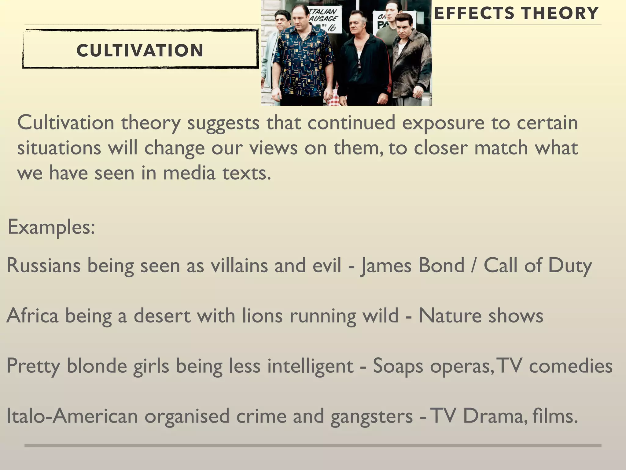 EFFECTS THEORY 
CULTIVATION 
Cultivation theory suggests that continued exposure to certain 
situations will change our views on them, to closer match what 
we have seen in media texts. 
Examples: 
Russians being seen as villains and evil - James Bond / Call of Duty 
Africa being a desert with lions running wild - Nature shows 
Pretty blonde girls being less intelligent - Soaps operas, TV comedies 
Italo-American organised crime and gangsters - TV Drama, films. 
 