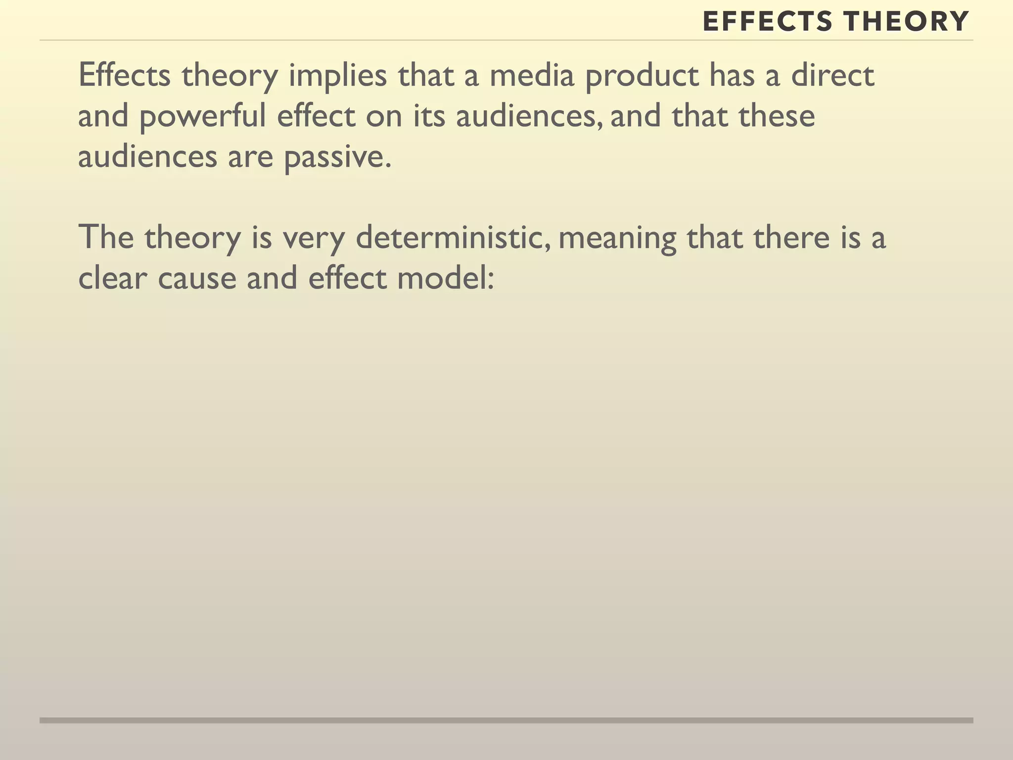 EFFECTS THEORY 
Effects theory implies that a media product has a direct 
and powerful effect on its audiences, and that these 
audiences are passive. 
The theory is very deterministic, meaning that there is a 
clear cause and effect model: 
 