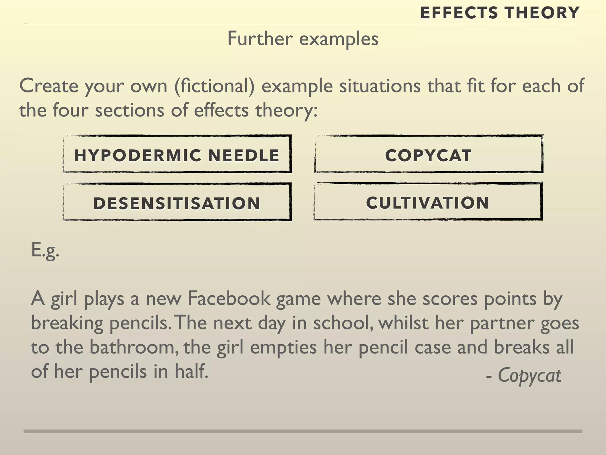 Further examples 
EFFECTS THEORY 
Create your own (fictional) example situations that fit for each of 
the four sections of effects theory: 
HYPODERMIC NEEDLE 
DESENSITISATION 
COPYCAT 
CULTIVATION 
E.g. 
A girl plays a new Facebook game where she scores points by 
breaking pencils. The next day in school, whilst her partner goes 
to the bathroom, the girl empties her pencil case and breaks all 
of her pencils in half. - Copycat 
 