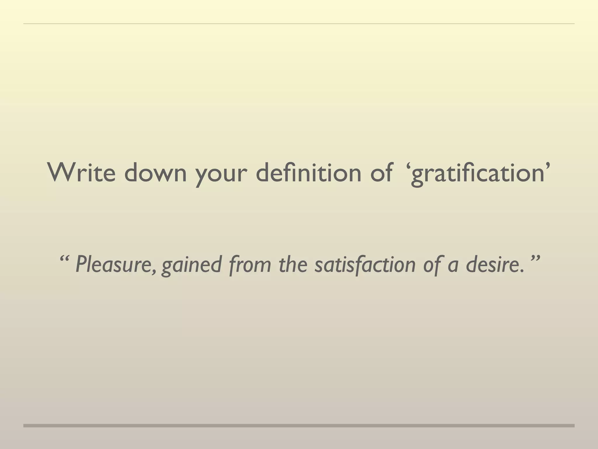 Write down your definition of ‘gratification’ 
“ Pleasure, gained from the satisfaction of a desire. ” 
 