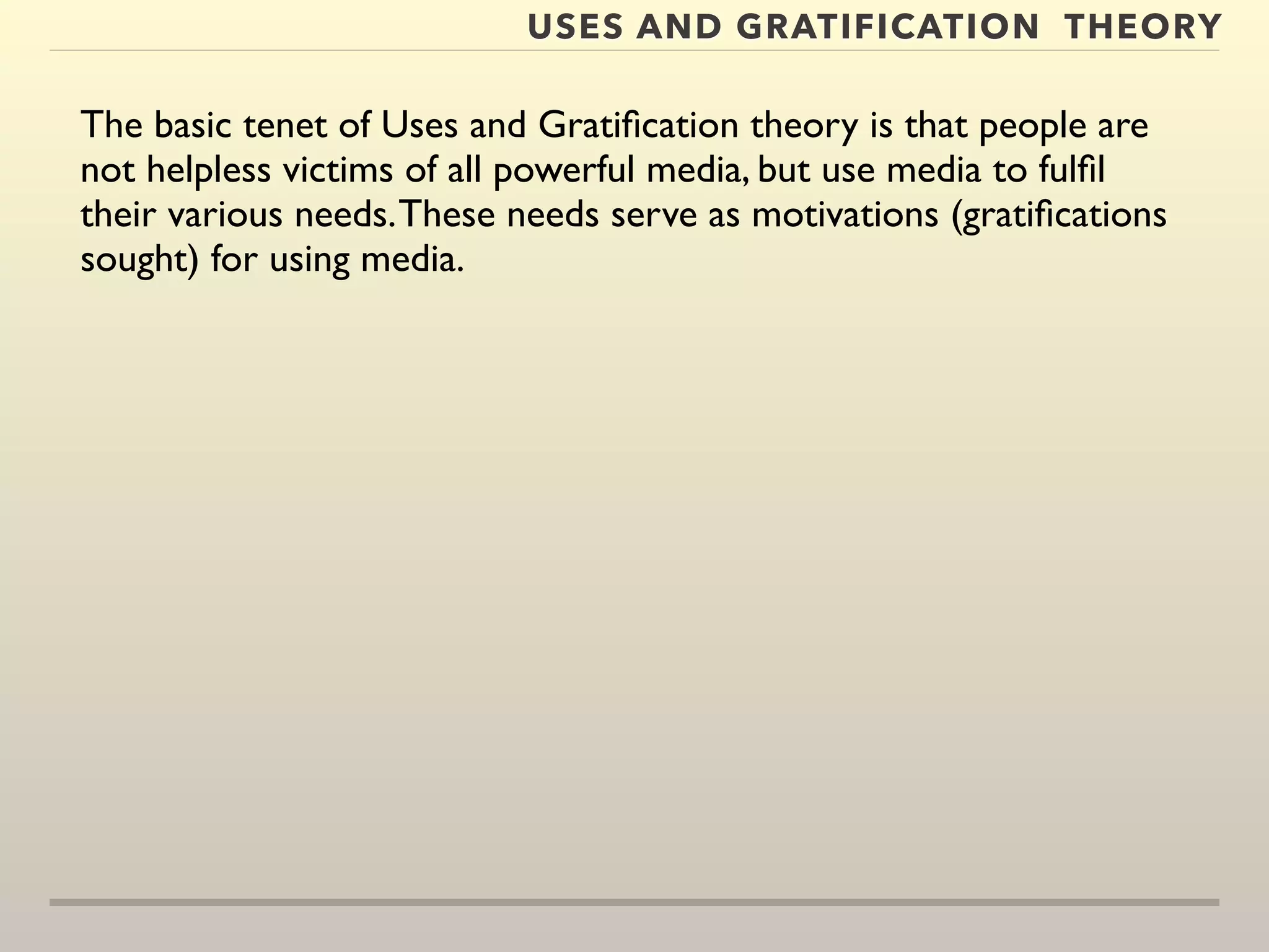 USES AND GRATIFICATION THEORY 
The basic tenet of Uses and Gratification theory is that people are 
not helpless victims of all powerful media, but use media to fulfil 
their various needs. These needs serve as motivations (gratifications 
sought) for using media. 
 