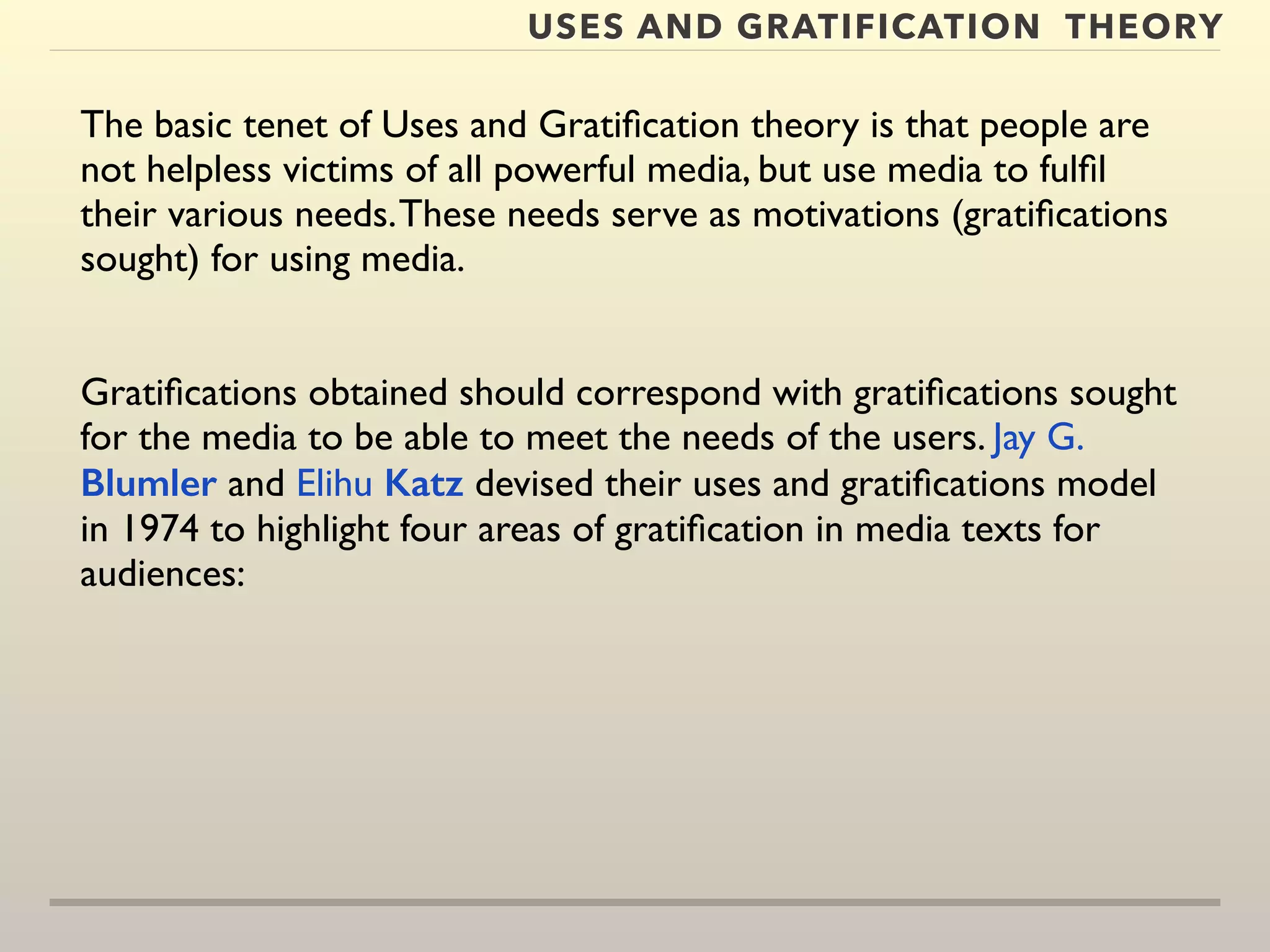 USES AND GRATIFICATION THEORY 
The basic tenet of Uses and Gratification theory is that people are 
not helpless victims of all powerful media, but use media to fulfil 
their various needs. These needs serve as motivations (gratifications 
sought) for using media. 
Gratifications obtained should correspond with gratifications sought 
for the media to be able to meet the needs of the users. Jay G. 
Blumler and Elihu Katz devised their uses and gratifications model 
in 1974 to highlight four areas of gratification in media texts for 
audiences: 
 