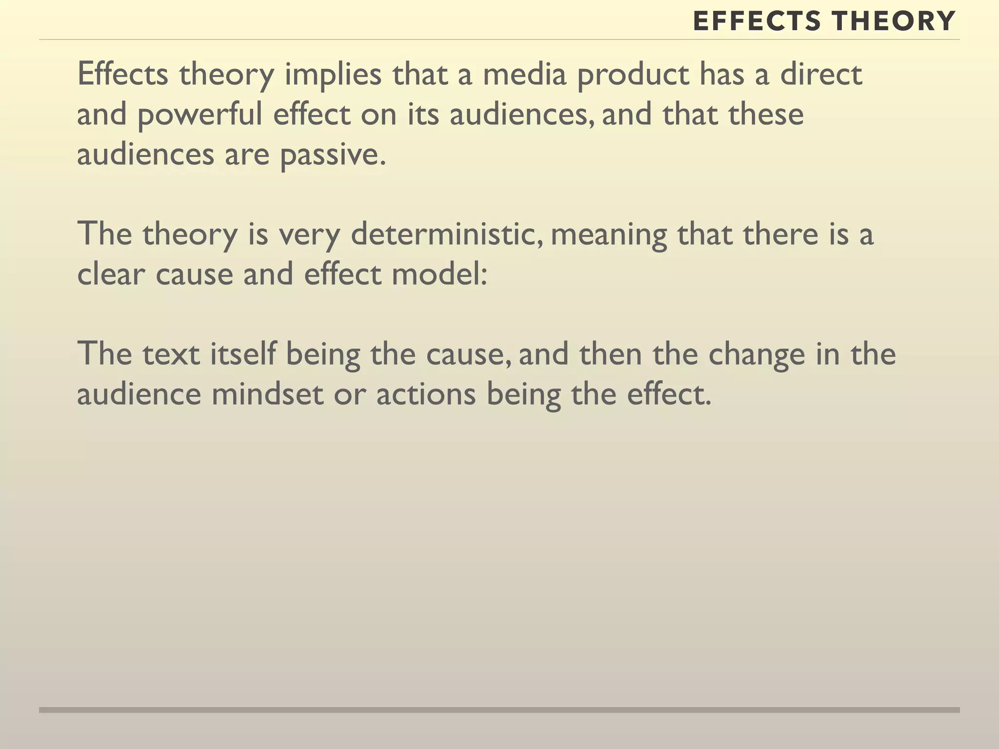 EFFECTS THEORY 
Effects theory implies that a media product has a direct 
and powerful effect on its audiences, and that these 
audiences are passive. 
The theory is very deterministic, meaning that there is a 
clear cause and effect model: 
The text itself being the cause, and then the change in the 
audience mindset or actions being the effect. 
 