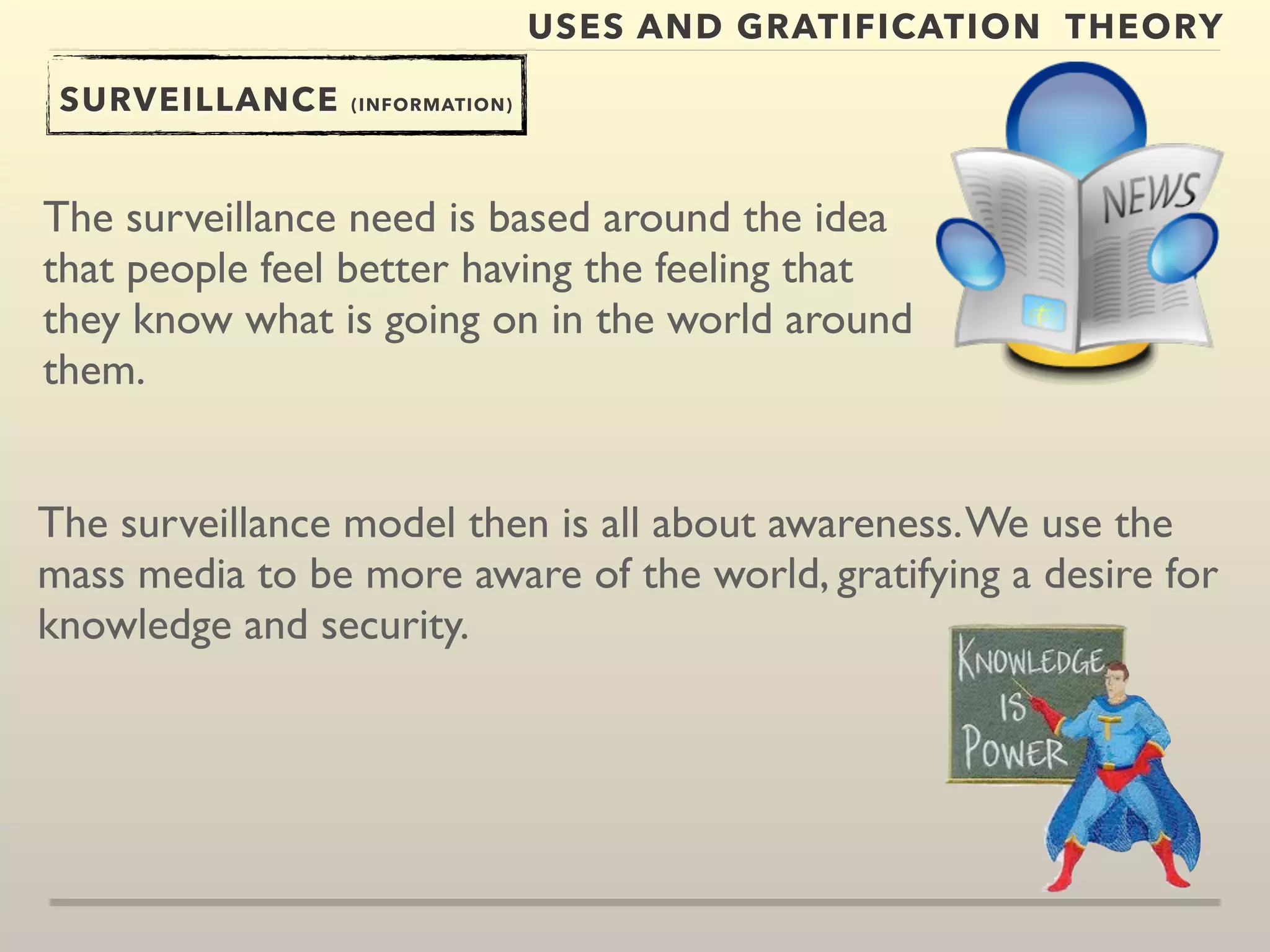 USES AND GRATIFICATION THEORY 
SURVEILLANCE (INFORMATION) 
The surveillance need is based around the idea 
that people feel better having the feeling that 
they know what is going on in the world around 
them. 
The surveillance model then is all about awareness. We use the 
mass media to be more aware of the world, gratifying a desire for 
knowledge and security. 
 
