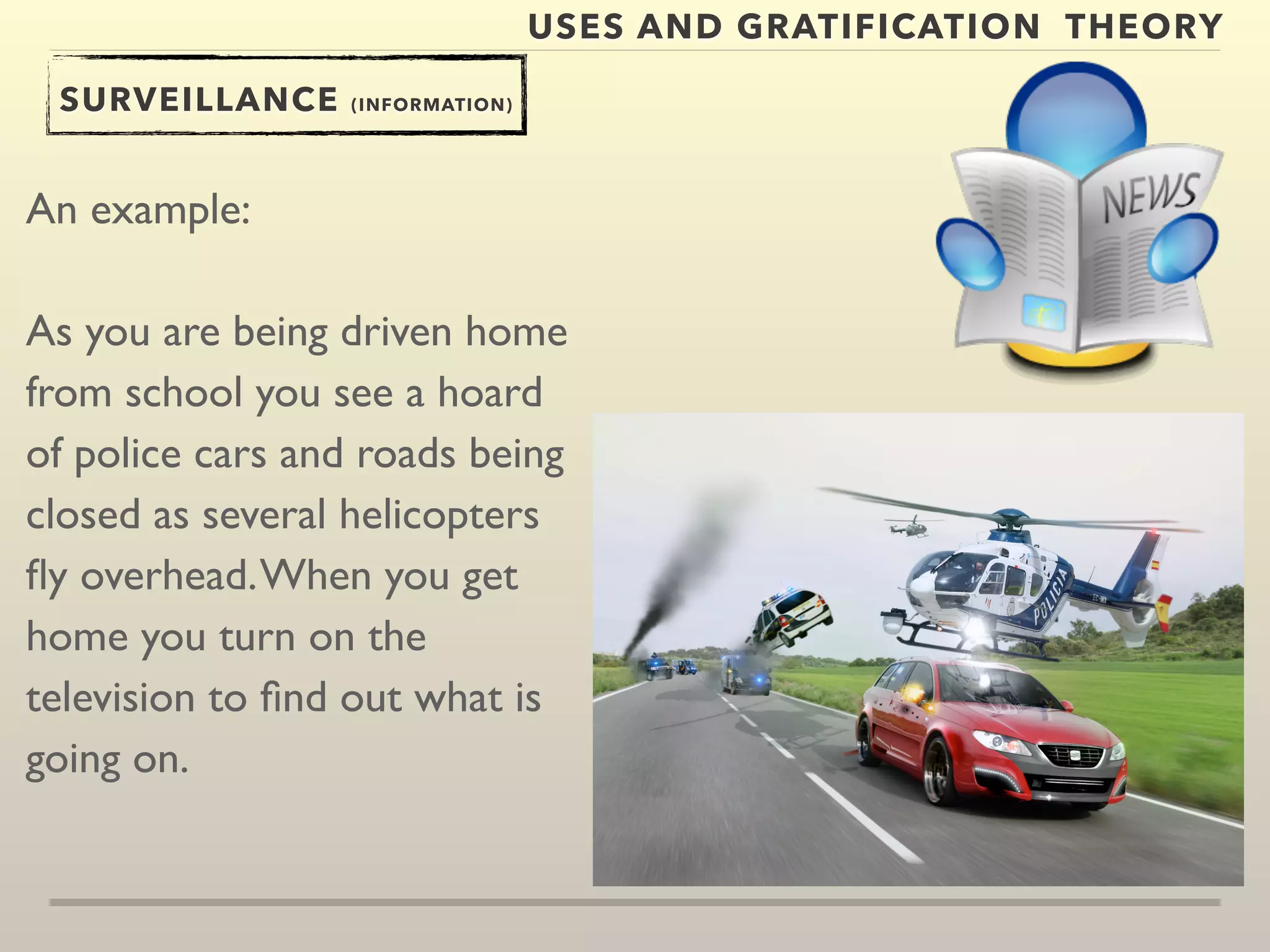 USES AND GRATIFICATION THEORY 
SURVEILLANCE (INFORMATION) 
An example: 
As you are being driven home 
from school you see a hoard 
of police cars and roads being 
closed as several helicopters 
fly overhead. When you get 
home you turn on the 
television to find out what is 
going on. 
 