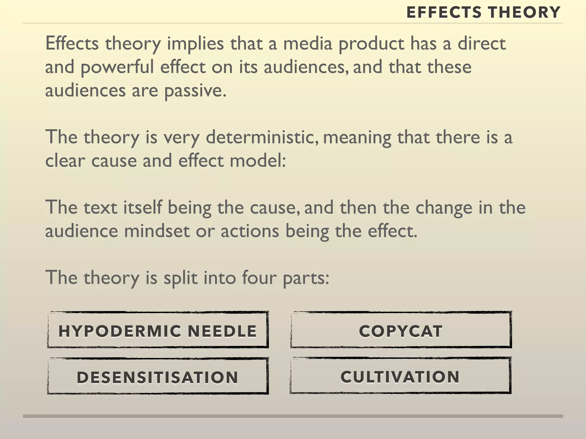 EFFECTS THEORY 
Effects theory implies that a media product has a direct 
and powerful effect on its audiences, and that these 
audiences are passive. 
The theory is very deterministic, meaning that there is a 
clear cause and effect model: 
The text itself being the cause, and then the change in the 
audience mindset or actions being the effect. 
The theory is split into four parts: 
HYPODERMIC NEEDLE 
DESENSITISATION 
COPYCAT 
CULTIVATION 
 