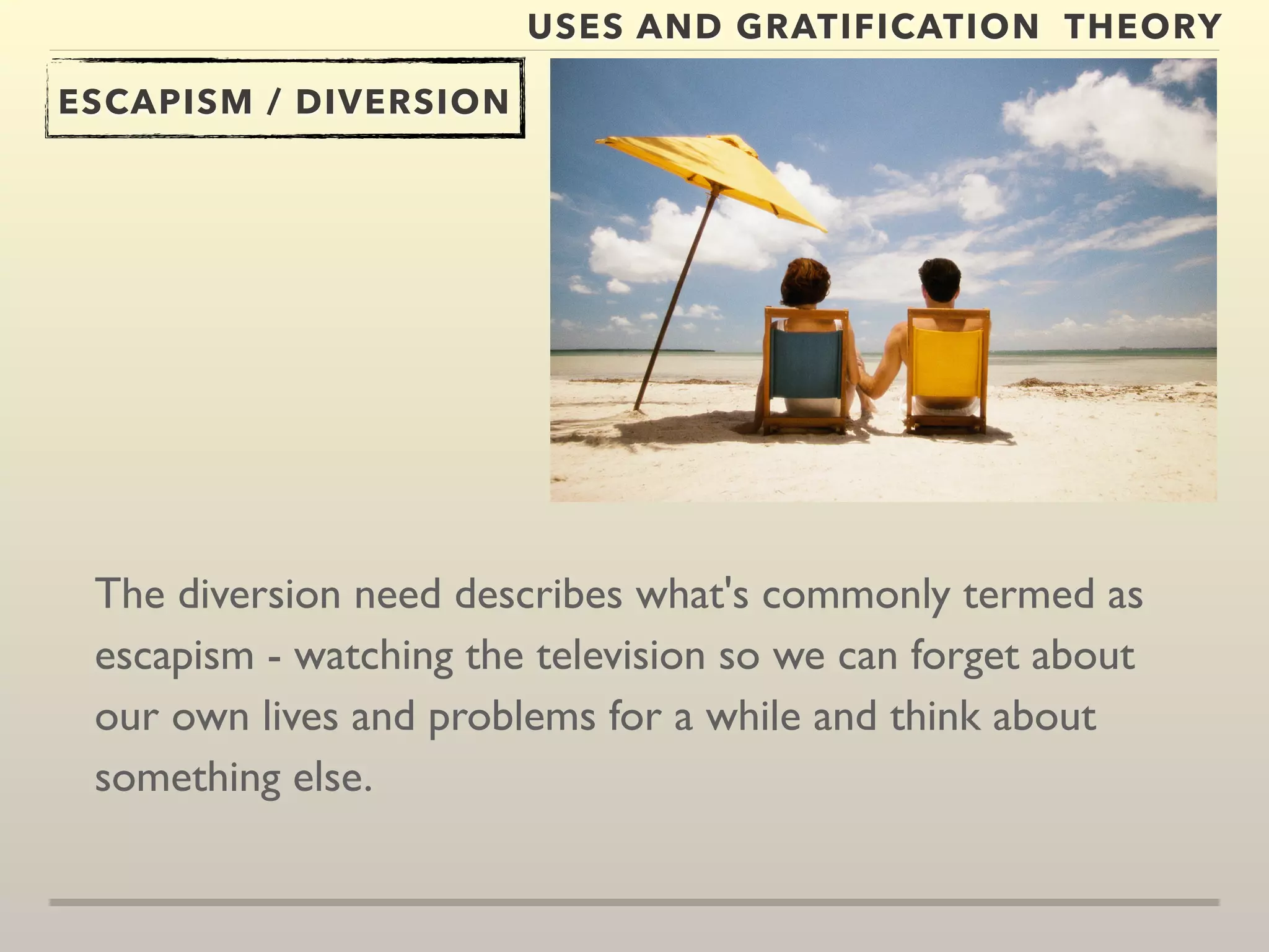 USES AND GRATIFICATION THEORY 
ESCAPISM / DIVERSION 
The diversion need describes what's commonly termed as 
escapism - watching the television so we can forget about 
our own lives and problems for a while and think about 
something else. 
 