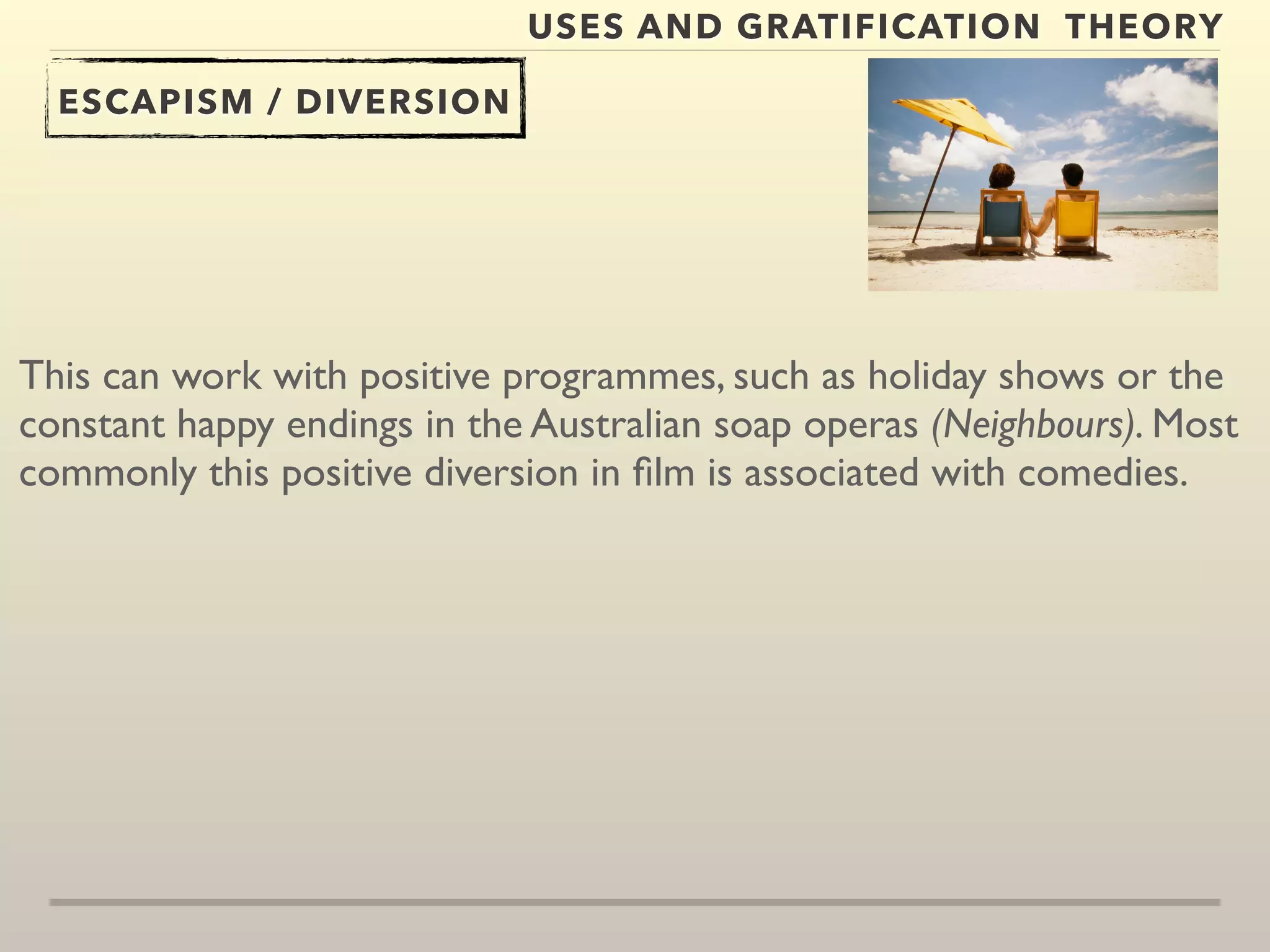 USES AND GRATIFICATION THEORY 
ESCAPISM / DIVERSION 
This can work with positive programmes, such as holiday shows or the 
constant happy endings in the Australian soap operas (Neighbours). Most 
commonly this positive diversion in film is associated with comedies. 
 