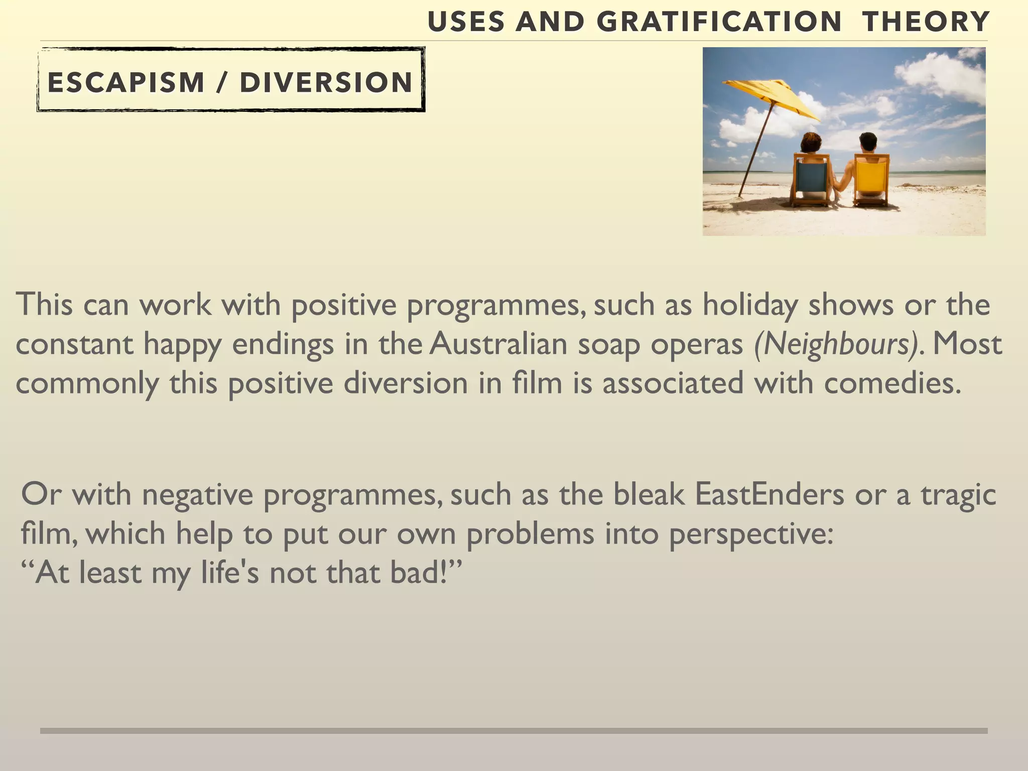 USES AND GRATIFICATION THEORY 
ESCAPISM / DIVERSION 
This can work with positive programmes, such as holiday shows or the 
constant happy endings in the Australian soap operas (Neighbours). Most 
commonly this positive diversion in film is associated with comedies. 
Or with negative programmes, such as the bleak EastEnders or a tragic 
film, which help to put our own problems into perspective: 
“At least my life's not that bad!” 
 