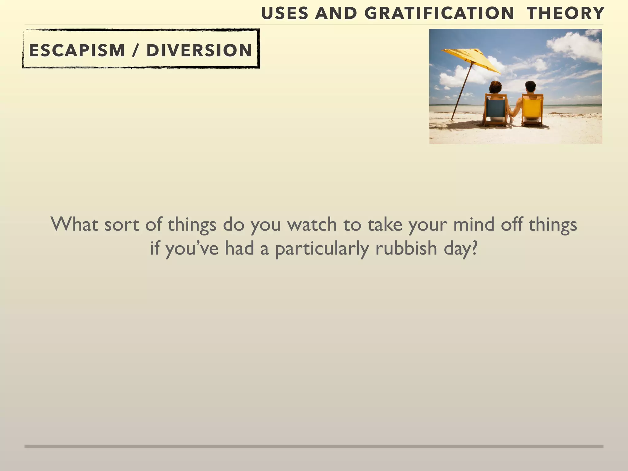 USES AND GRATIFICATION THEORY 
ESCAPISM / DIVERSION 
What sort of things do you watch to take your mind off things 
if you’ve had a particularly rubbish day? 
 
