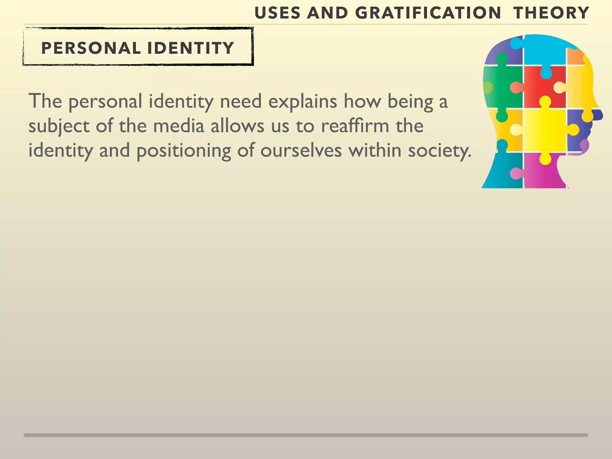 USES AND GRATIFICATION THEORY 
PERSONAL IDENTITY 
The personal identity need explains how being a 
subject of the media allows us to reaffirm the 
identity and positioning of ourselves within society. 
 
