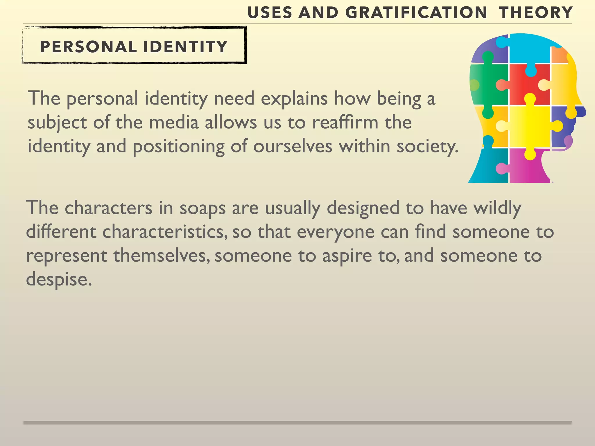USES AND GRATIFICATION THEORY 
PERSONAL IDENTITY 
The personal identity need explains how being a 
subject of the media allows us to reaffirm the 
identity and positioning of ourselves within society. 
The characters in soaps are usually designed to have wildly 
different characteristics, so that everyone can find someone to 
represent themselves, someone to aspire to, and someone to 
despise. 
 