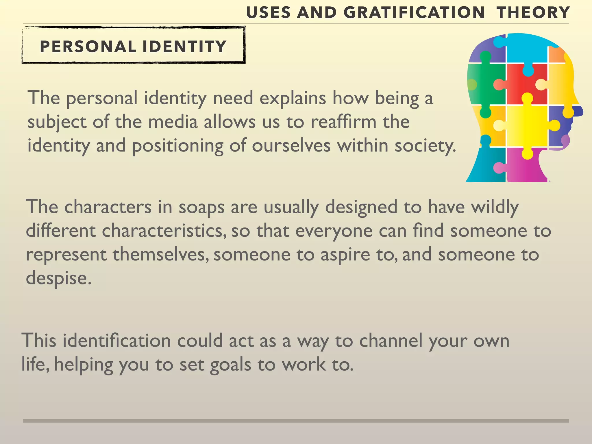 USES AND GRATIFICATION THEORY 
PERSONAL IDENTITY 
The personal identity need explains how being a 
subject of the media allows us to reaffirm the 
identity and positioning of ourselves within society. 
The characters in soaps are usually designed to have wildly 
different characteristics, so that everyone can find someone to 
represent themselves, someone to aspire to, and someone to 
despise. 
This identification could act as a way to channel your own 
life, helping you to set goals to work to. 
 