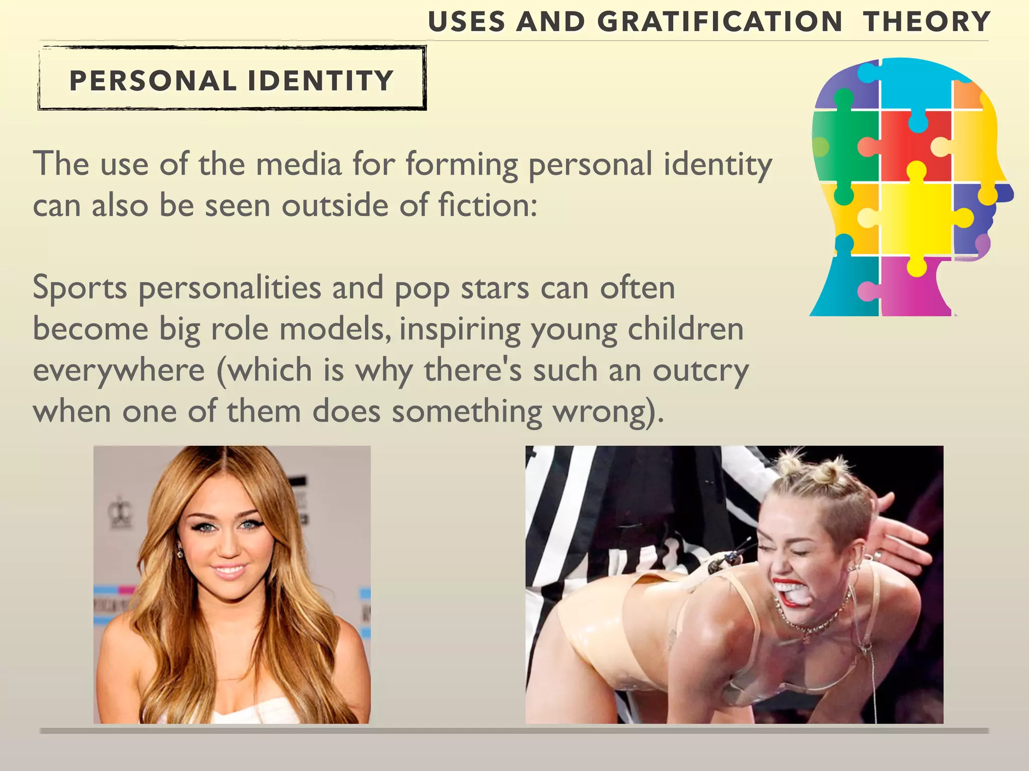 USES AND GRATIFICATION THEORY 
PERSONAL IDENTITY 
The use of the media for forming personal identity 
can also be seen outside of fiction: 
Sports personalities and pop stars can often 
become big role models, inspiring young children 
everywhere (which is why there's such an outcry 
when one of them does something wrong). 
 