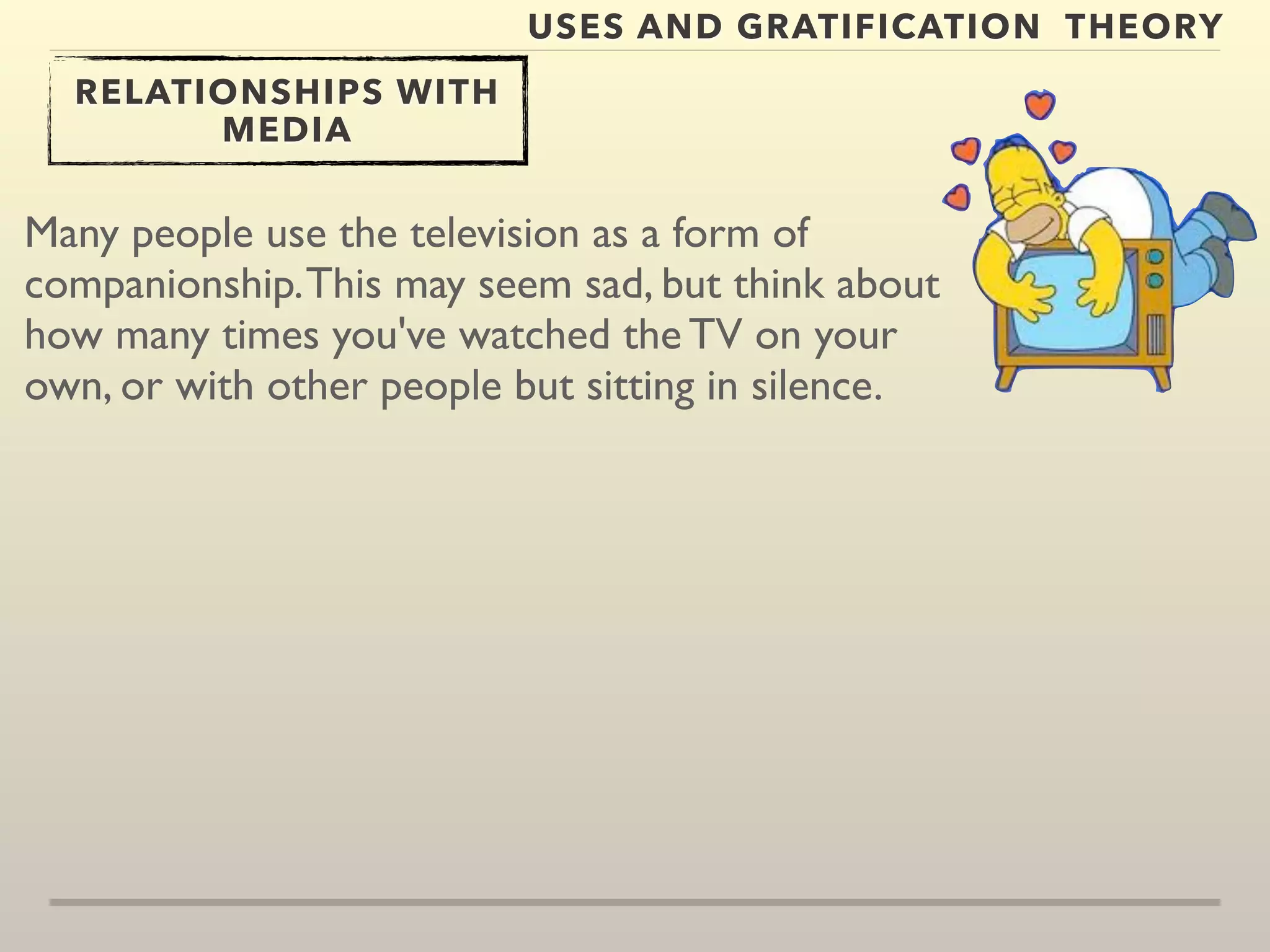 USES AND GRATIFICATION THEORY 
RELATIONSHIPS WITH 
MEDIA 
Many people use the television as a form of 
companionship. This may seem sad, but think about 
how many times you've watched the TV on your 
own, or with other people but sitting in silence. 
 