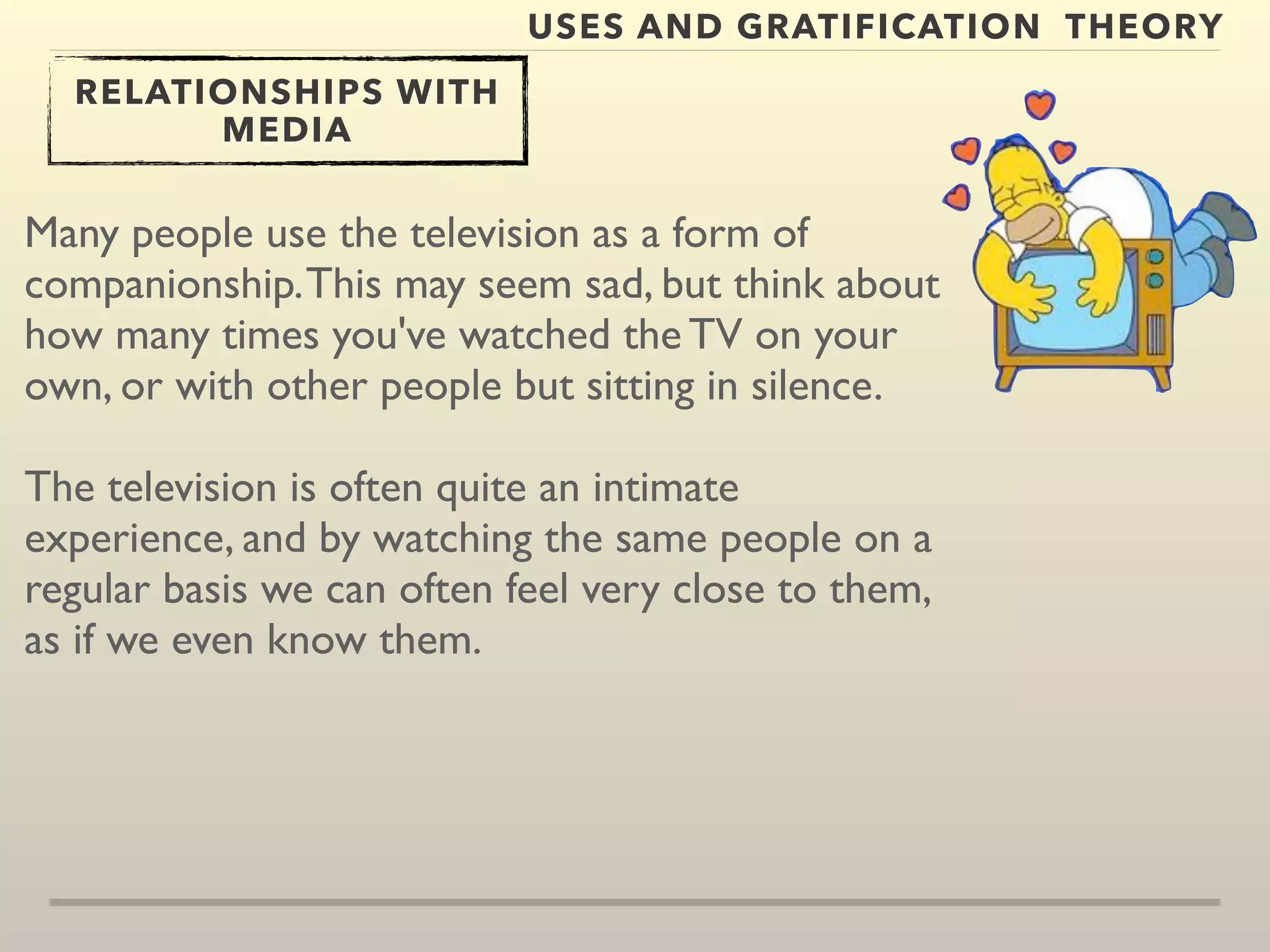 USES AND GRATIFICATION THEORY 
RELATIONSHIPS WITH 
MEDIA 
Many people use the television as a form of 
companionship. This may seem sad, but think about 
how many times you've watched the TV on your 
own, or with other people but sitting in silence. 
The television is often quite an intimate 
experience, and by watching the same people on a 
regular basis we can often feel very close to them, 
as if we even know them. 
 