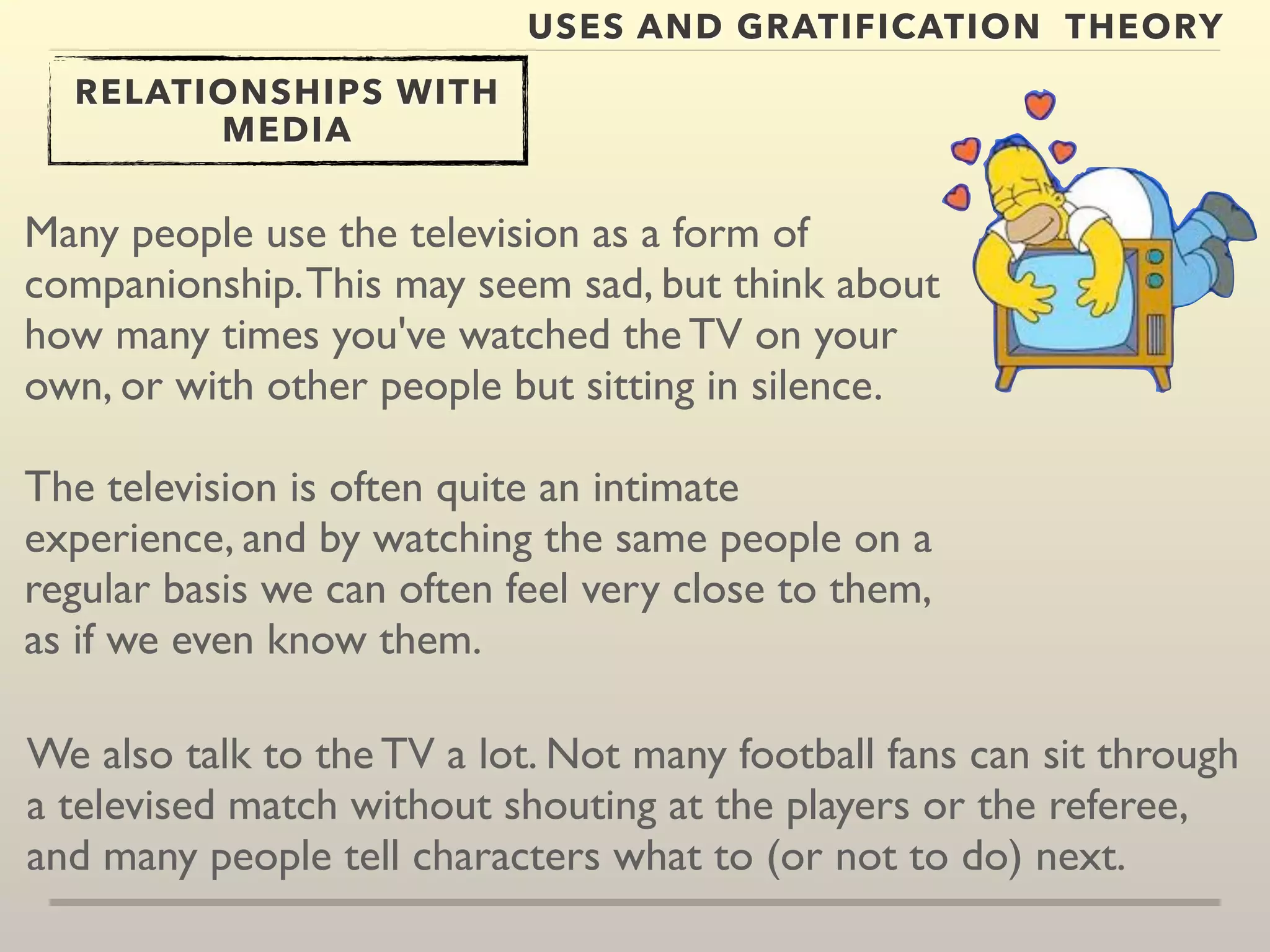 USES AND GRATIFICATION THEORY 
RELATIONSHIPS WITH 
MEDIA 
Many people use the television as a form of 
companionship. This may seem sad, but think about 
how many times you've watched the TV on your 
own, or with other people but sitting in silence. 
The television is often quite an intimate 
experience, and by watching the same people on a 
regular basis we can often feel very close to them, 
as if we even know them. 
We also talk to the TV a lot. Not many football fans can sit through 
a televised match without shouting at the players or the referee, 
and many people tell characters what to (or not to do) next. 
 