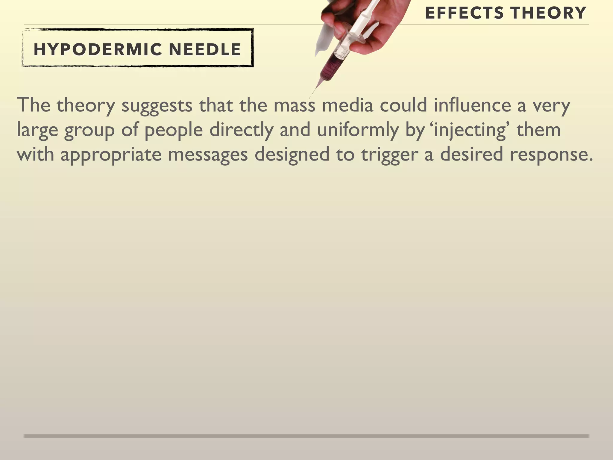 EFFECTS THEORY 
HYPODERMIC NEEDLE 
The theory suggests that the mass media could influence a very 
large group of people directly and uniformly by ‘injecting’ them 
with appropriate messages designed to trigger a desired response. 
 