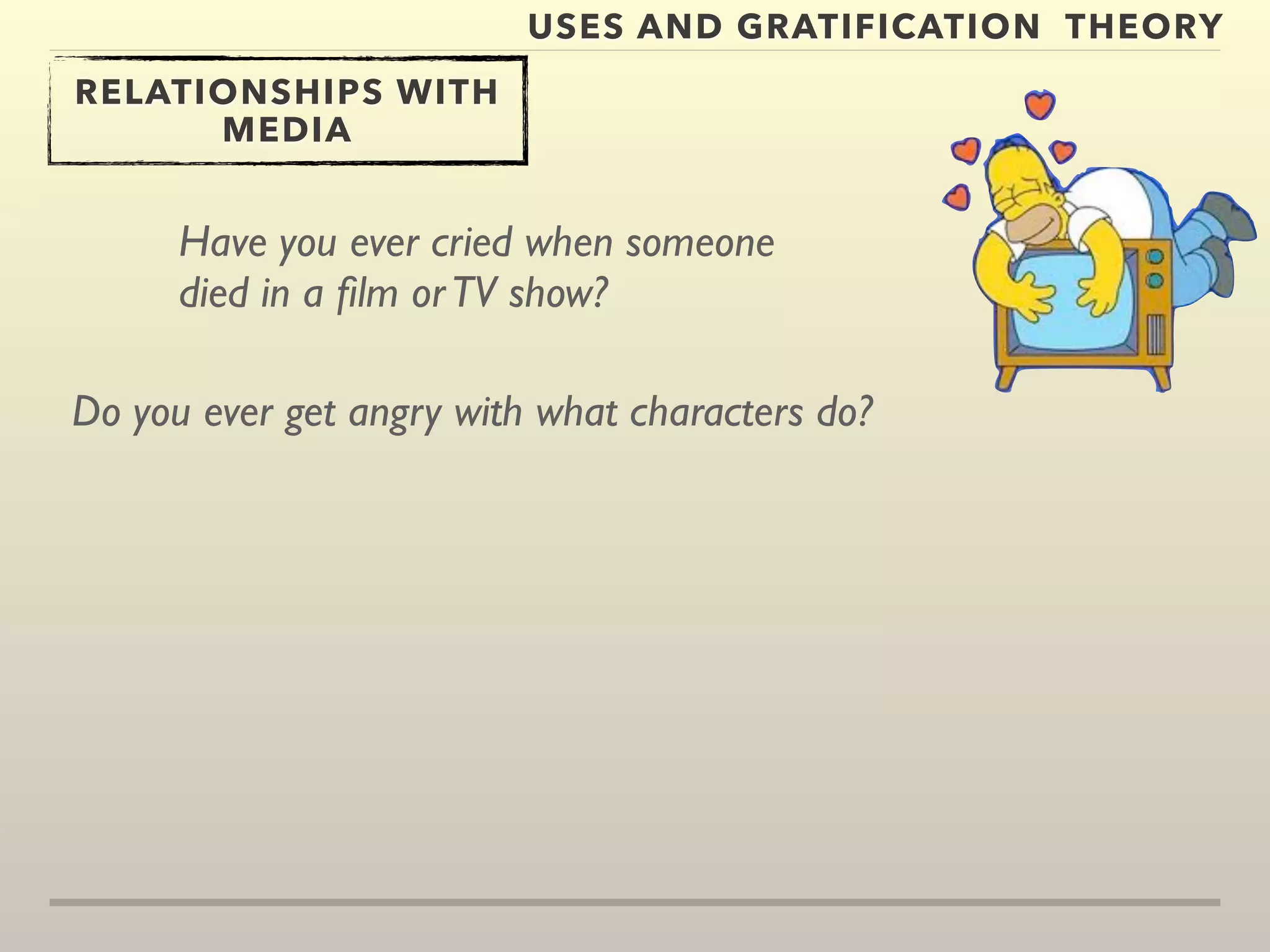 USES AND GRATIFICATION THEORY 
RELATIONSHIPS WITH 
MEDIA 
Have you ever cried when someone 
died in a film or TV show? 
Do you ever get angry with what characters do? 
 