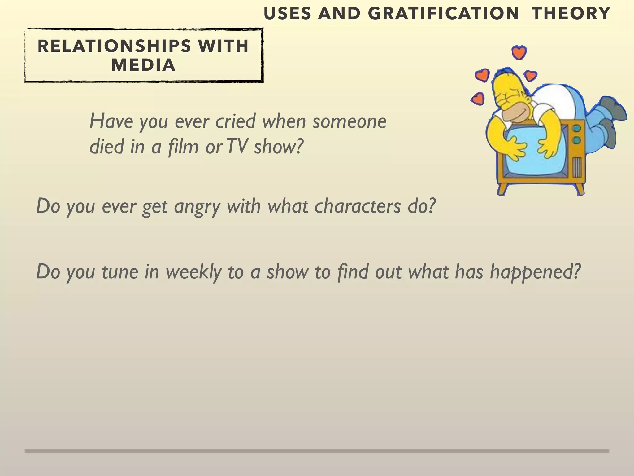USES AND GRATIFICATION THEORY 
RELATIONSHIPS WITH 
MEDIA 
Have you ever cried when someone 
died in a film or TV show? 
Do you ever get angry with what characters do? 
Do you tune in weekly to a show to find out what has happened? 
 