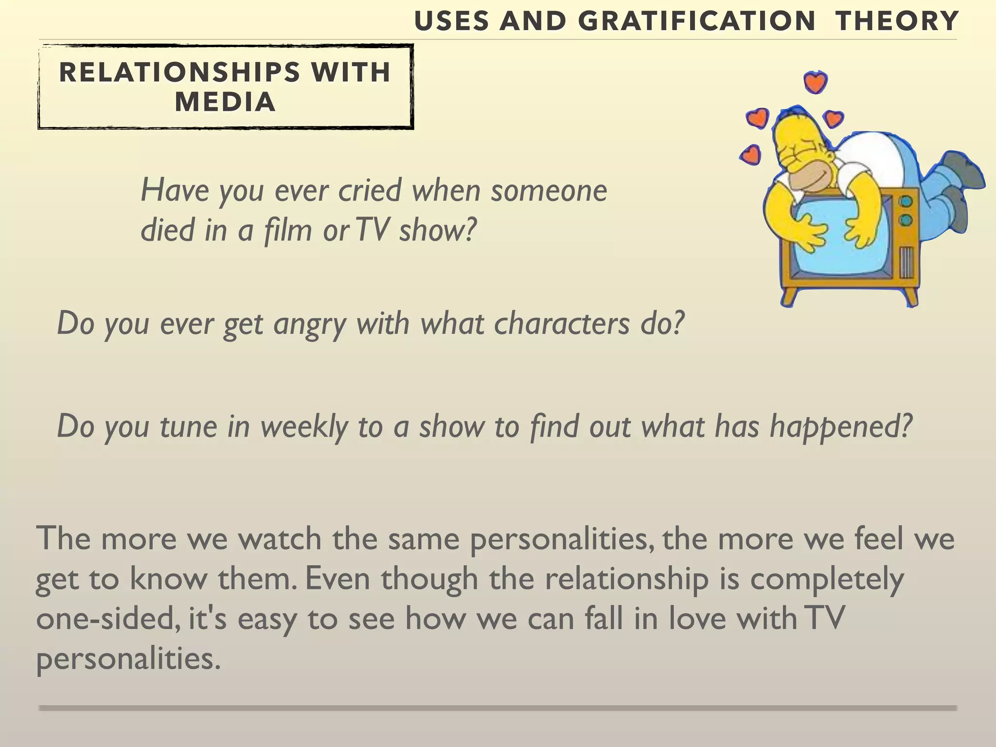 USES AND GRATIFICATION THEORY 
RELATIONSHIPS WITH 
MEDIA 
Have you ever cried when someone 
died in a film or TV show? 
Do you ever get angry with what characters do? 
Do you tune in weekly to a show to find out what has happened? 
The more we watch the same personalities, the more we feel we 
get to know them. Even though the relationship is completely 
one-sided, it's easy to see how we can fall in love with TV 
personalities. 
 