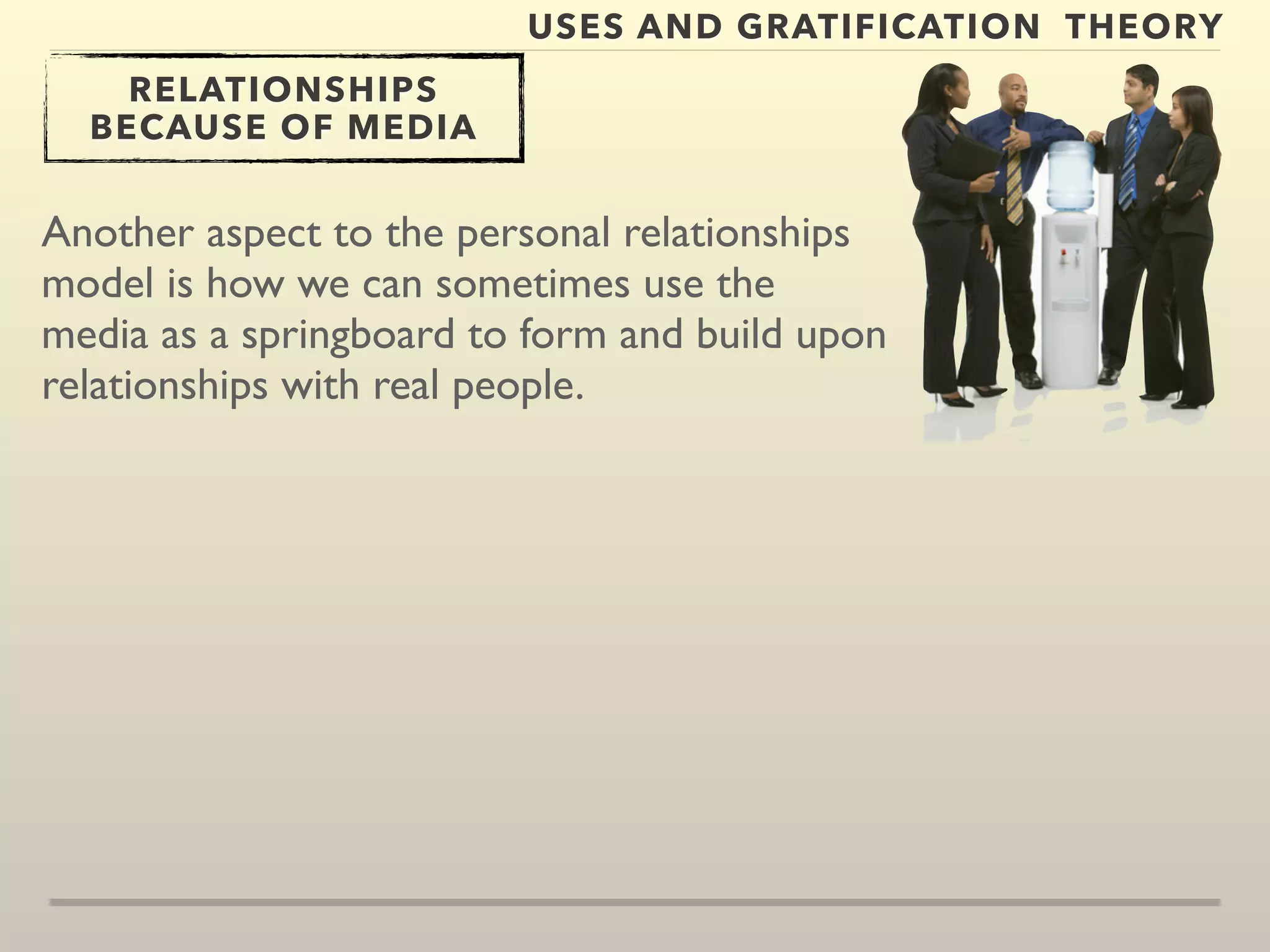 USES AND GRATIFICATION THEORY 
RELATIONSHIPS 
BECAUSE OF MEDIA 
Another aspect to the personal relationships 
model is how we can sometimes use the 
media as a springboard to form and build upon 
relationships with real people. 
 
