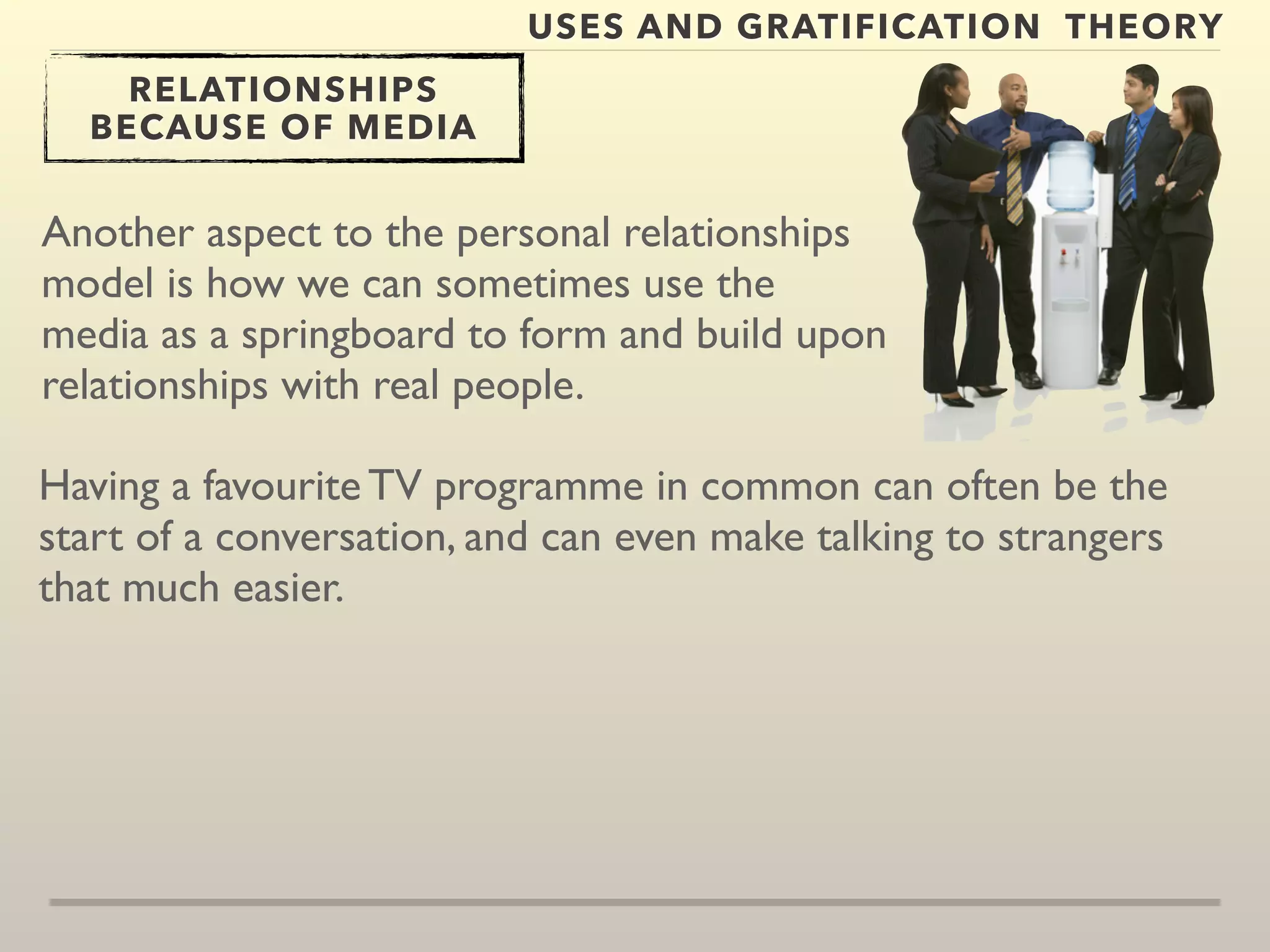 USES AND GRATIFICATION THEORY 
RELATIONSHIPS 
BECAUSE OF MEDIA 
Another aspect to the personal relationships 
model is how we can sometimes use the 
media as a springboard to form and build upon 
relationships with real people. 
Having a favourite TV programme in common can often be the 
start of a conversation, and can even make talking to strangers 
that much easier. 
 