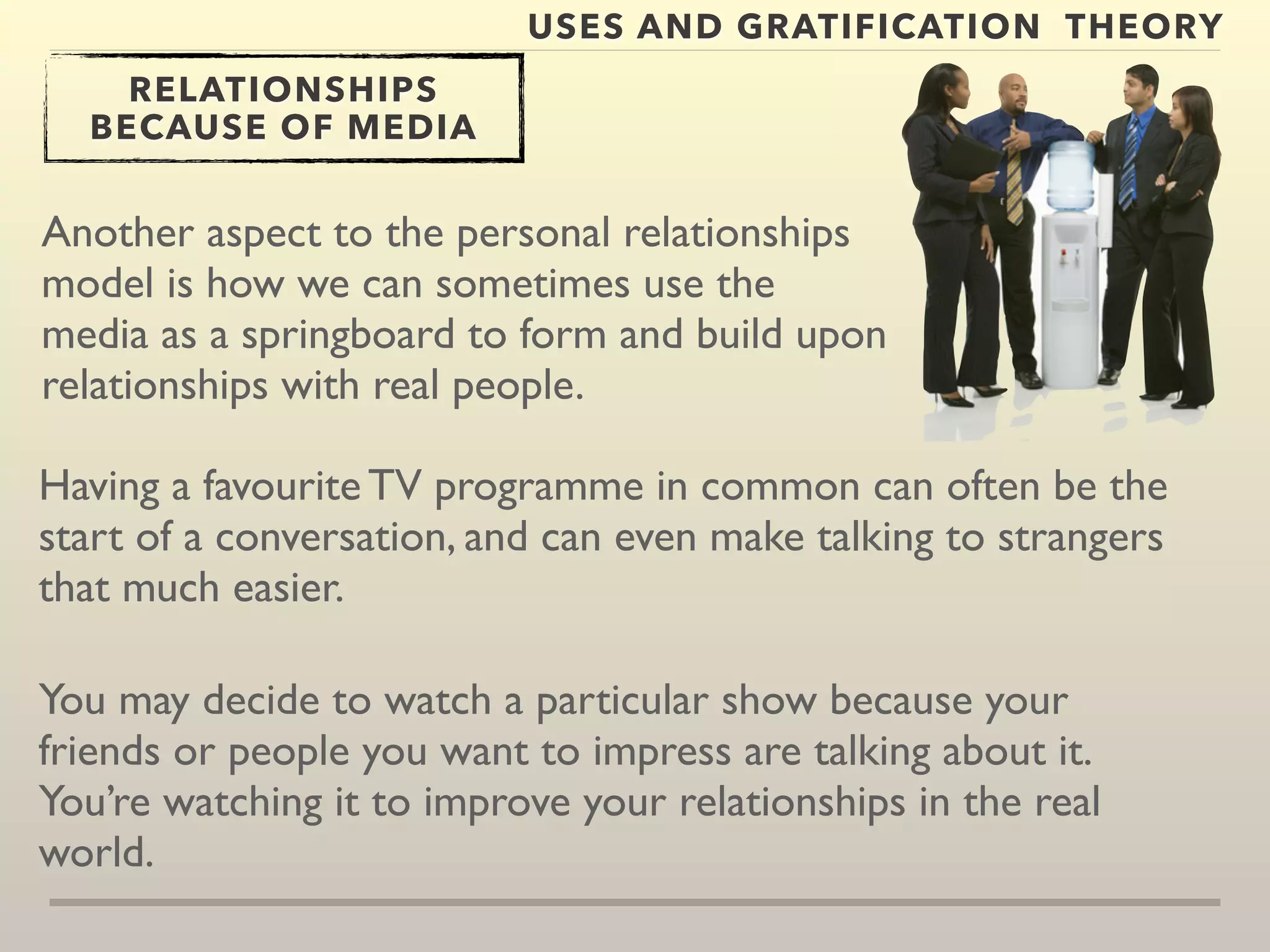 USES AND GRATIFICATION THEORY 
RELATIONSHIPS 
BECAUSE OF MEDIA 
Another aspect to the personal relationships 
model is how we can sometimes use the 
media as a springboard to form and build upon 
relationships with real people. 
Having a favourite TV programme in common can often be the 
start of a conversation, and can even make talking to strangers 
that much easier. 
You may decide to watch a particular show because your 
friends or people you want to impress are talking about it. 
You’re watching it to improve your relationships in the real 
world. 
 