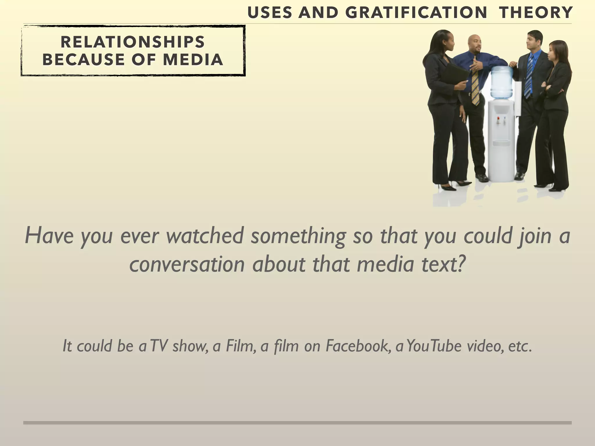 USES AND GRATIFICATION THEORY 
RELATIONSHIPS 
BECAUSE OF MEDIA 
Have you ever watched something so that you could join a 
conversation about that media text? 
It could be a TV show, a Film, a film on Facebook, a YouTube video, etc. 
 