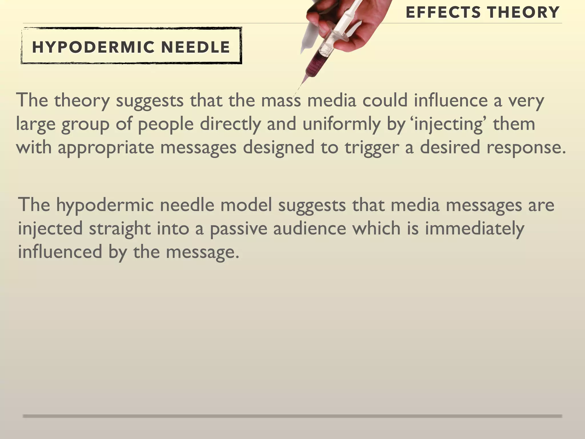 EFFECTS THEORY 
HYPODERMIC NEEDLE 
The theory suggests that the mass media could influence a very 
large group of people directly and uniformly by ‘injecting’ them 
with appropriate messages designed to trigger a desired response. 
The hypodermic needle model suggests that media messages are 
injected straight into a passive audience which is immediately 
influenced by the message. 
 