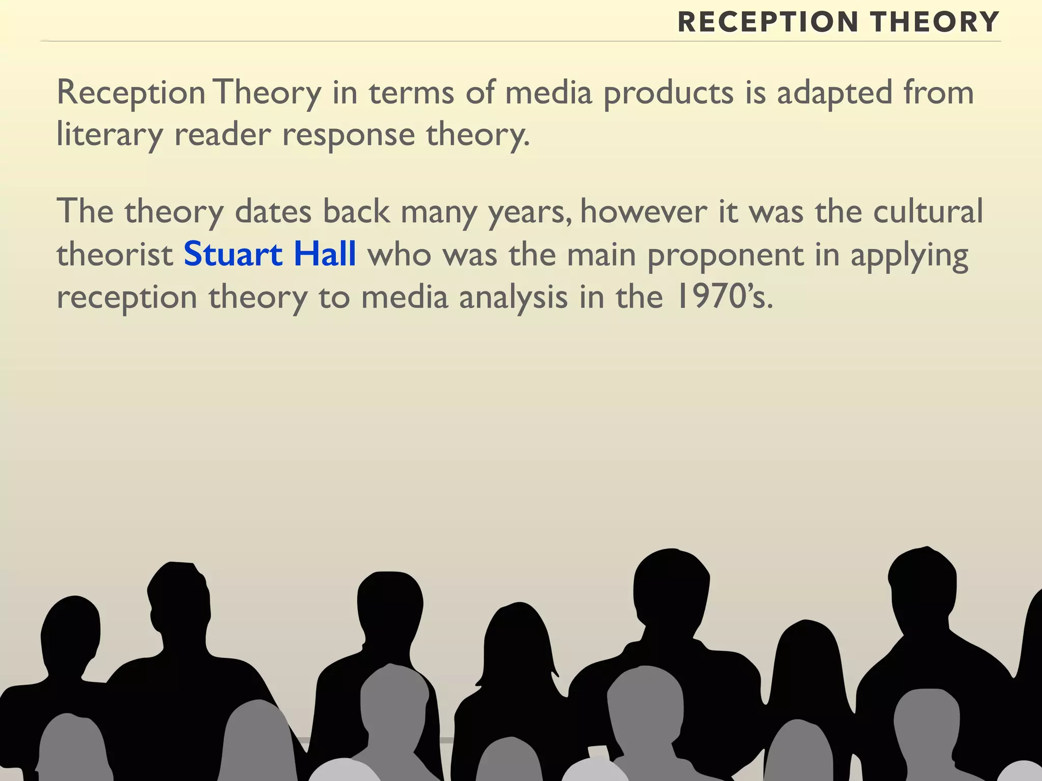 RECEPTION THEORY 
Reception Theory in terms of media products is adapted from 
literary reader response theory. 
The theory dates back many years, however it was the cultural 
theorist Stuart Hall who was the main proponent in applying 
reception theory to media analysis in the 1970’s. 
 