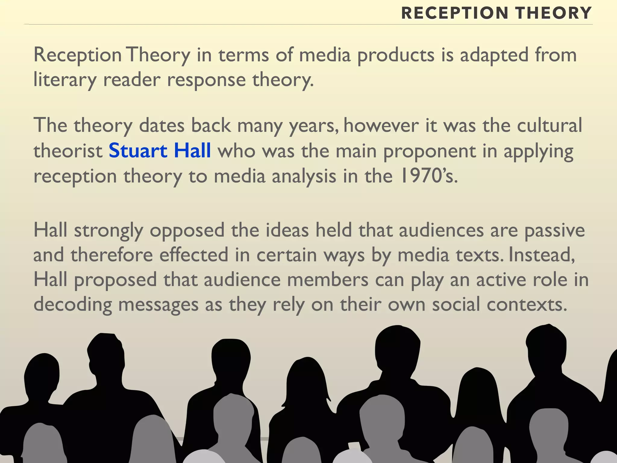 RECEPTION THEORY 
Reception Theory in terms of media products is adapted from 
literary reader response theory. 
The theory dates back many years, however it was the cultural 
theorist Stuart Hall who was the main proponent in applying 
reception theory to media analysis in the 1970’s. 
Hall strongly opposed the ideas held that audiences are passive 
and therefore effected in certain ways by media texts. Instead, 
Hall proposed that audience members can play an active role in 
decoding messages as they rely on their own social contexts. 
 