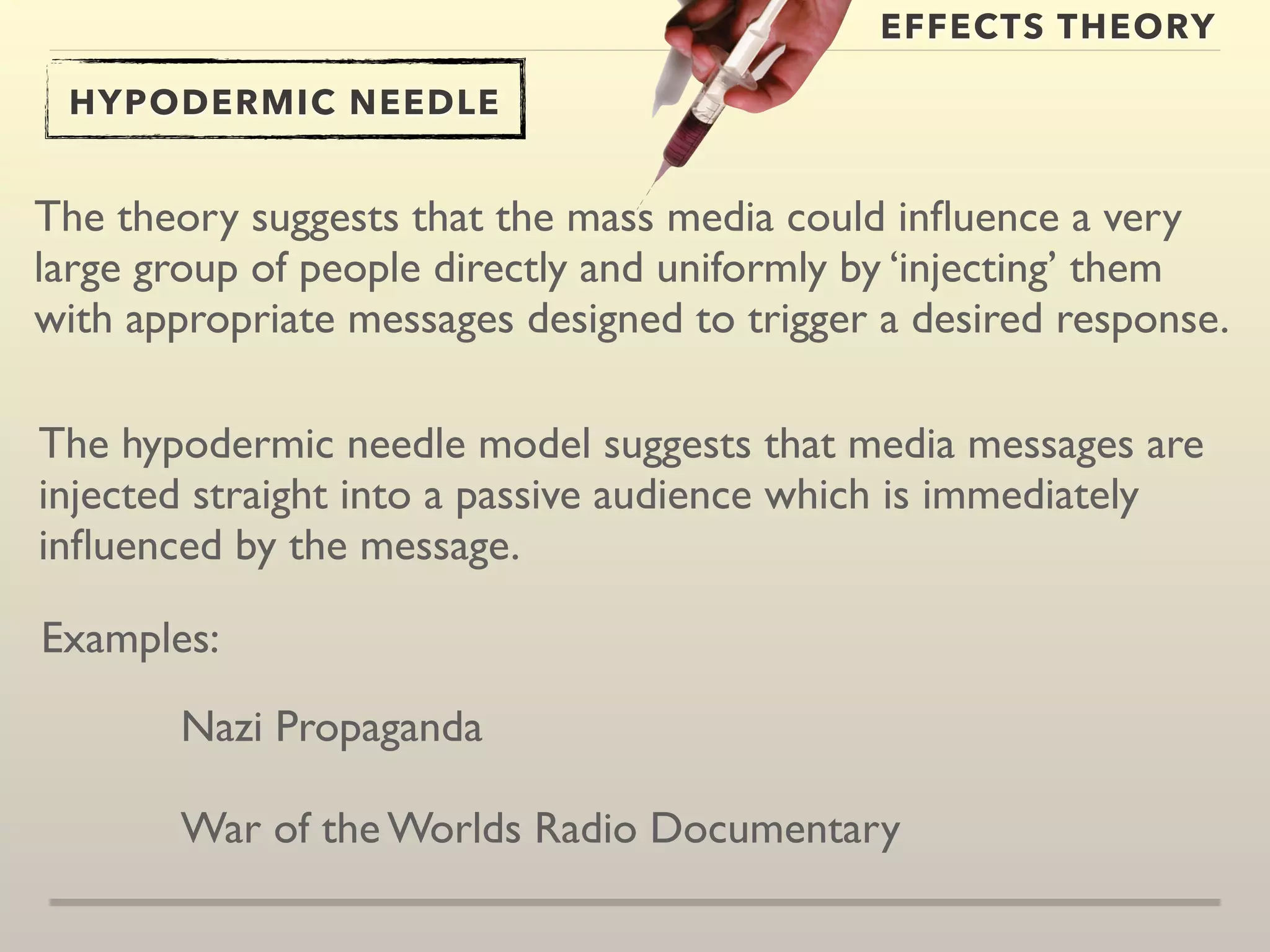 EFFECTS THEORY 
HYPODERMIC NEEDLE 
The theory suggests that the mass media could influence a very 
large group of people directly and uniformly by ‘injecting’ them 
with appropriate messages designed to trigger a desired response. 
The hypodermic needle model suggests that media messages are 
injected straight into a passive audience which is immediately 
influenced by the message. 
Examples: 
Nazi Propaganda 
War of the Worlds Radio Documentary 
 