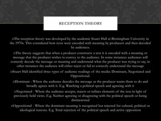 RECEPTION THEORY


 oThe reception theory was developed by the academic Stuart Hall at Birmingham University in
the 1970s. This considered how texts were encoded with meaning by producers and then decoded
                                         by audiences.
  oThe theory suggests that when a producer constructs a text it is encoded with a meaning or
 message that the producer wishes to convey to the audience. In some instances audiences will
correctly decode the message or meaning and understand what the producer was trying to say, in
    other instances the audience will either reject or fail to correctly understand the message
oStuart Hall identified three types of audience readings of the media: Dominant, Negotiated and
                                           Oppositional.
 oDominant - Where the audience decodes the message as the producer wants them to do and
        broadly agrees with it. E.g. Watching a political speech and agreeing with it
  oNegotiated - Where the audience accepts, rejects or refines elements of the text in light of
  previously held views. E.g. Neither agreeing or disagreeing with the political speech or being
                                          disinterested
oOppositional - Where the dominant meaning is recognised but rejected for cultural, political or
    ideological reasons. E.g. Total rejection of the political speech and active opposition
 