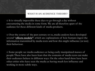 WHAT IS AN AUDIENCE THEORY?

o It is virtually impossible these days to go through a day without
encountering the media in some form. We are all therefore apart of the
audience for these different kinds of media products.

o Over the course of the past century or so, media analysts have developed
several “effects models”, which are explanations of how humans ingest the
information transmitted by media texts and how this might influence (or not)
their behaviour.

o Some people see media audiences as being easily manipulated masses of
people There have also been fears that the contents of media texts can make
their audiences behave in different ways. On the other hand there have been
other critics who have seen the media as having much less influence and
working in more subtle ways.
 