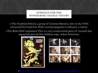 EVIDENCE FOR THE
                    HYPODERMIC NEEDLE THEORY


  o The Frankfurt School, a group of German Marxists, who in the 1930s
  witnessed first hand how Hitler used propaganda to influence a nation.
oThe Bobo Doll experiment This is a very controversial piece of research that
         apparently proved that children copy violent behaviour.




          ohttp://www.youtube.com/watch?v=hHHdovKHDNU
 