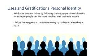 Uses and Gratifications Personal Identity
Reinforces personal values by following famous people on social media
for example people can feel more involved with their role models
I follow the top gear cast on twitter to stay up to date on what theyre
up to
 