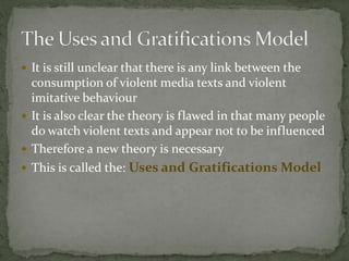  It is still unclear that there is any link between the
consumption of violent media texts and violent
imitative behaviour
 It is also clear the theory is flawed in that many people
do watch violent texts and appear not to be influenced
 Therefore a new theory is necessary
 This is called the: Uses and Gratifications Model
 