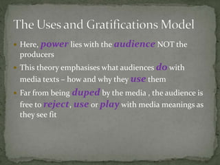  Here, power lies with the audience NOT the
producers
 This theory emphasises what audiences do with
media texts – how and why they use them
 Far from being duped by the media , the audience is
free to reject, use or play with media meanings as
they see fit
 